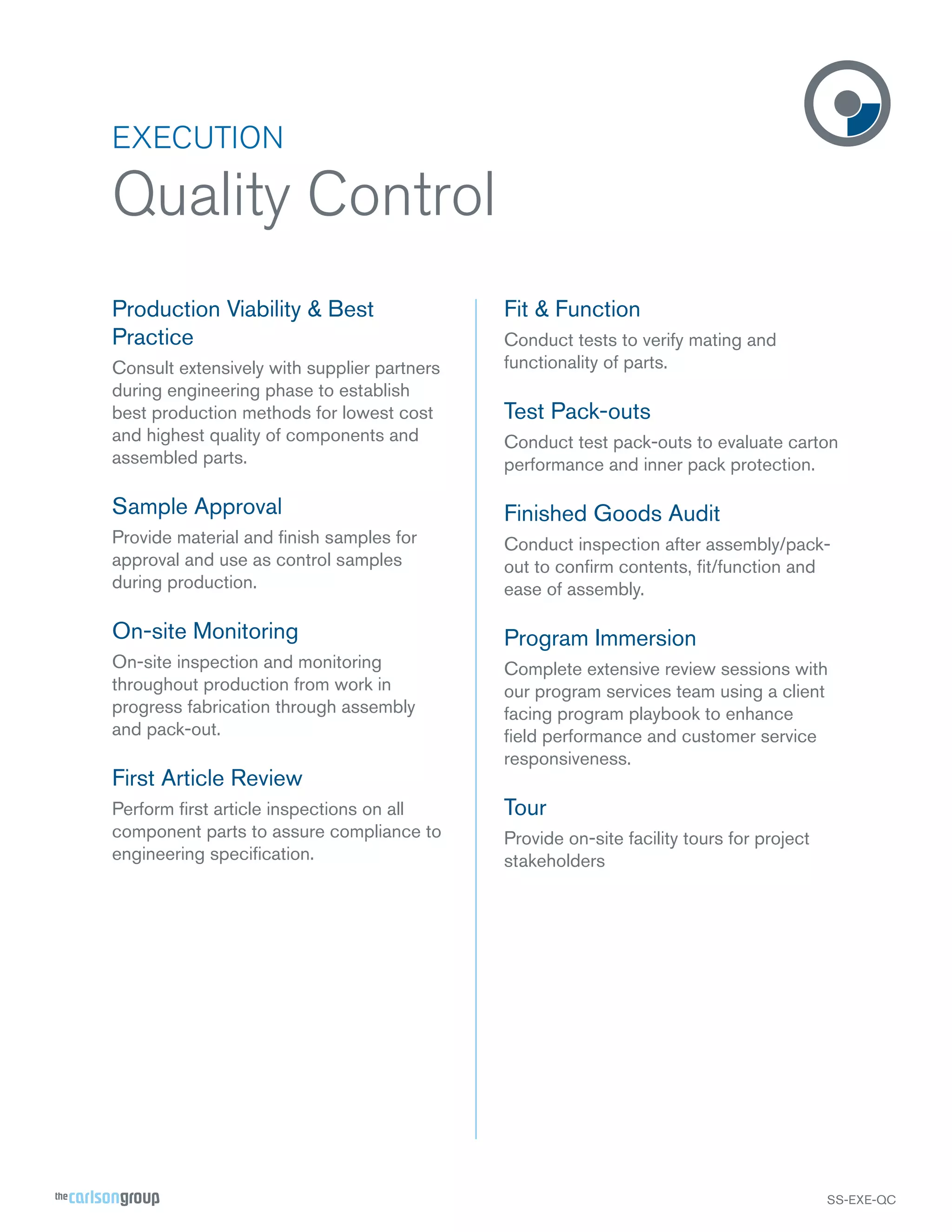 EXECUTION

Quality Control
Production Viability & Best
Practice
Consult extensively with supplier partners
during engineering phase to establish
best production methods for lowest cost
and highest quality of components and
assembled parts.

Fit & Function
Conduct tests to verify mating and
functionality of parts.

Test Pack-outs
Conduct test pack-outs to evaluate carton
performance and inner pack protection.

Sample Approval

Finished Goods Audit

Provide material and ﬁnish samples for
approval and use as control samples
during production.

Conduct inspection after assembly/packout to conﬁrm contents, ﬁt/function and
ease of assembly.

On-site Monitoring

Program Immersion

On-site inspection and monitoring
throughout production from work in
progress fabrication through assembly
and pack-out.

Complete extensive review sessions with
our program services team using a client
facing program playbook to enhance
ﬁeld performance and customer service
responsiveness.

First Article Review
Perform ﬁrst article inspections on all
component parts to assure compliance to
engineering speciﬁcation.

Tour
Provide on-site facility tours for project
stakeholders

SS-EXE-QC

 