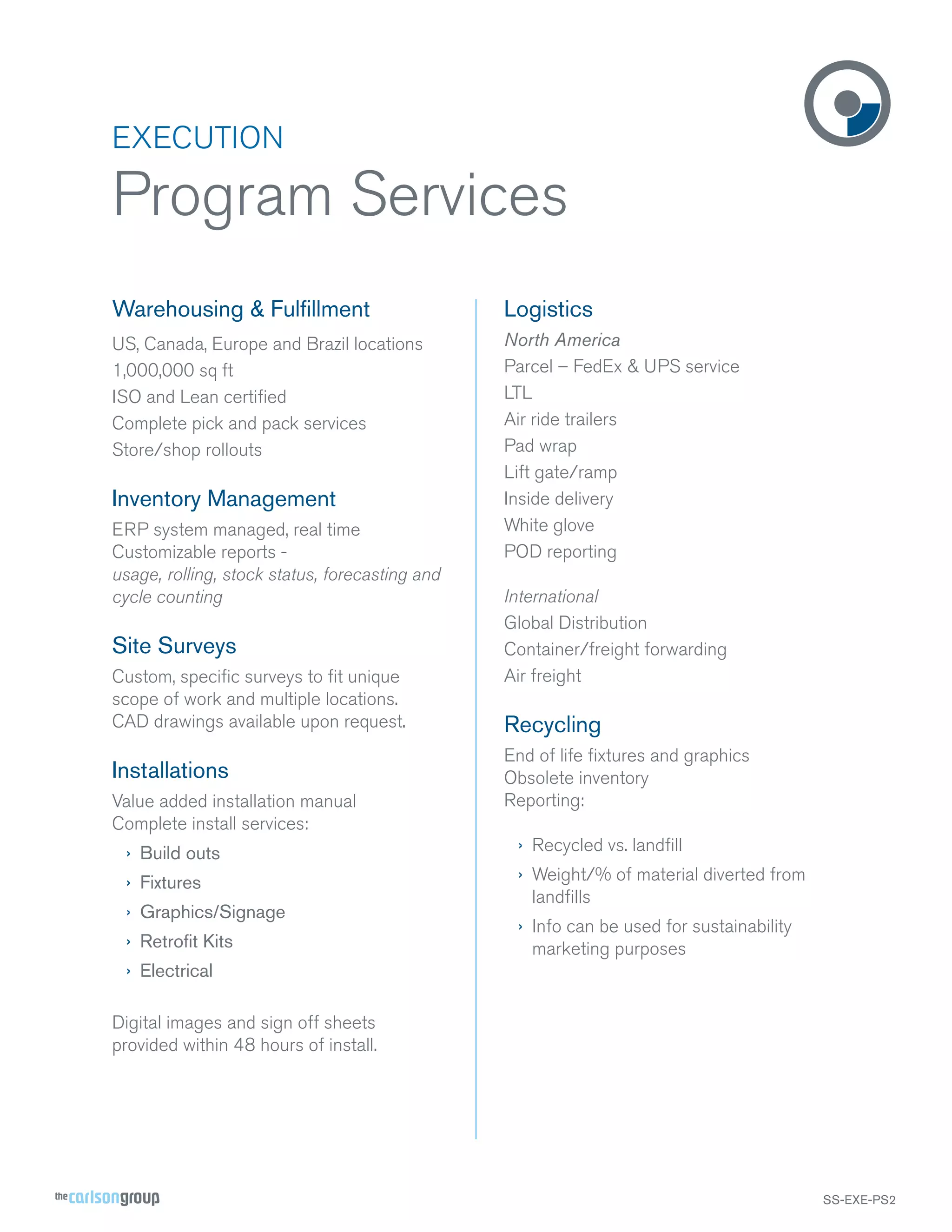 EXECUTION

Program Services
Warehousing & Fulﬁllment

Logistics

US, Canada, Europe and Brazil locations
1,000,000 sq ft
ISO and Lean certiﬁed
Complete pick and pack services
Store/shop rollouts

North America
Parcel – FedEx & UPS service
LTL
Air ride trailers
Pad wrap
Lift gate/ramp
Inside delivery
White glove
POD reporting

Inventory Management
ERP system managed, real time
Customizable reports usage, rolling, stock status, forecasting and
cycle counting

Site Surveys
Custom, speciﬁc surveys to ﬁt unique
scope of work and multiple locations.
CAD drawings available upon request.

Installations
Value added installation manual
Complete install services:

International
Global Distribution
Container/freight forwarding
Air freight

Recycling
End of life ﬁxtures and graphics
Obsolete inventory
Reporting:

› Build outs

› Recycled vs. landﬁll

› Fixtures

› Weight/% of material diverted from
landﬁlls

› Graphics/Signage
› Retroﬁt Kits

› Info can be used for sustainability
marketing purposes

› Electrical
Digital images and sign off sheets
provided within 48 hours of install.

SS-EXE-PS2

 