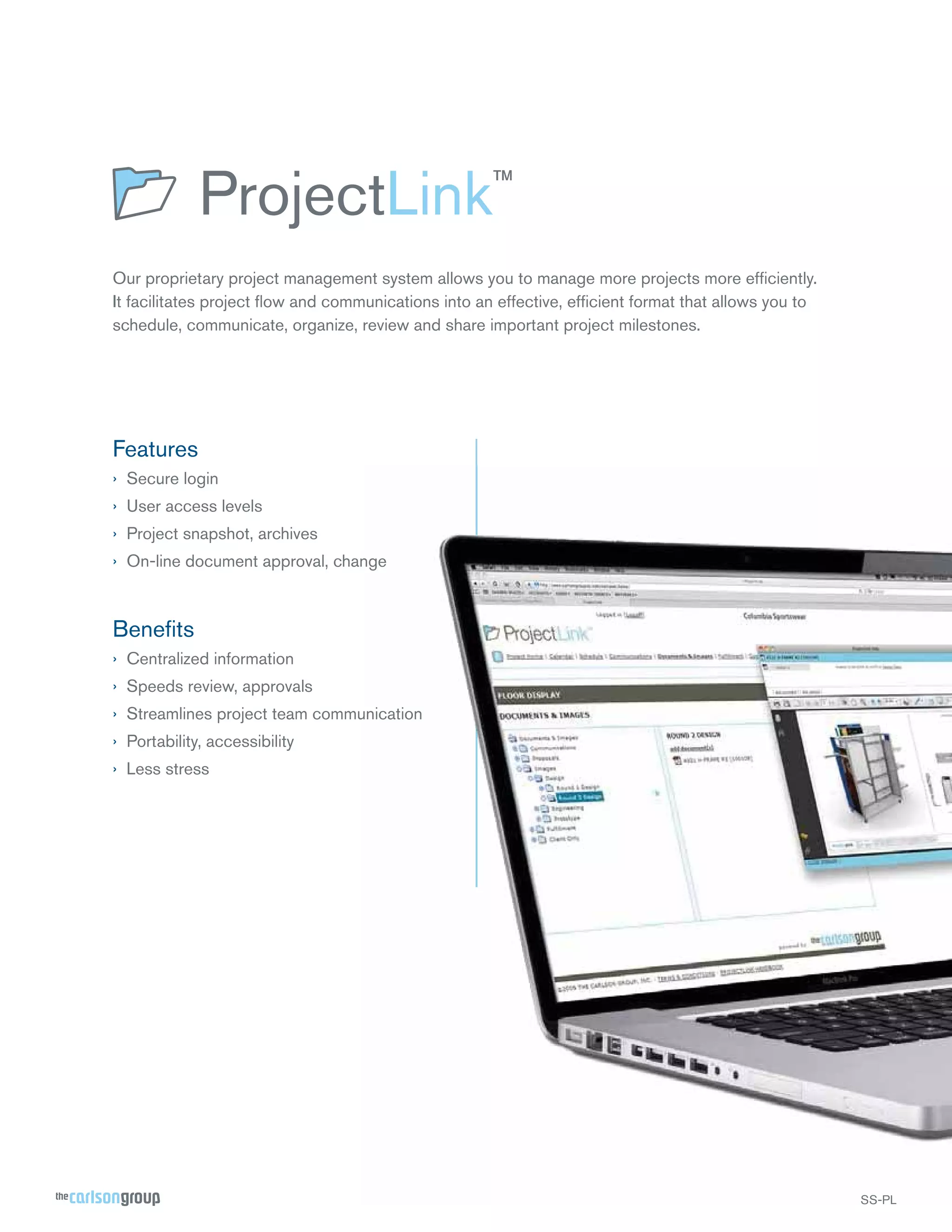 Our proprietary project management system allows you to manage more projects more efﬁciently.
It facilitates project ﬂow and communications into an effective, efﬁcient format that allows you to
schedule, communicate, organize, review and share important project milestones.

Features
› Secure login
› User access levels
› Project snapshot, archives
› On-line document approval, change

Beneﬁts
› Centralized information
› Speeds review, approvals
› Streamlines project team communication
› Portability, accessibility
› Less stress

SS-PL

 