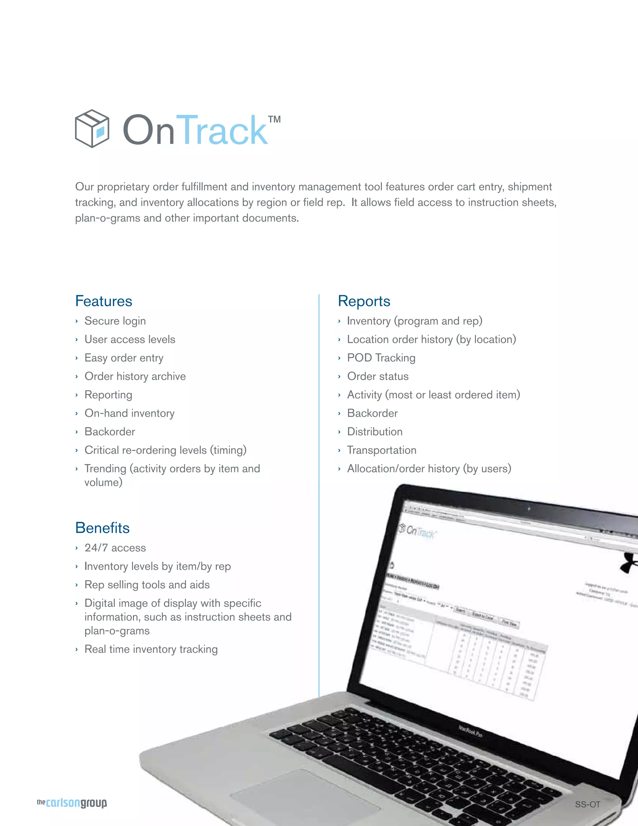 Our proprietary order fulﬁllment and inventory management tool features order cart entry, shipment
tracking, and inventory allocations by region or ﬁeld rep. It allows ﬁeld access to instruction sheets,
plan-o-grams and other important documents.

Features

Reports

› Secure login

› Inventory (program and rep)

› User access levels

› Location order history (by location)

› Easy order entry

› POD Tracking

› Order history archive

› Order status

› Reporting

› Activity (most or least ordered item)

› On-hand inventory

› Backorder

› Backorder

› Distribution

› Critical re-ordering levels (timing)

› Transportation

› Trending (activity orders by item and
volume)

› Allocation/order history (by users)

Beneﬁts
› 24/7 access
› Inventory levels by item/by rep
› Rep selling tools and aids
› Digital image of display with speciﬁc
information, such as instruction sheets and
plan-o-grams
› Real time inventory tracking

SS-OT
OT
T

 