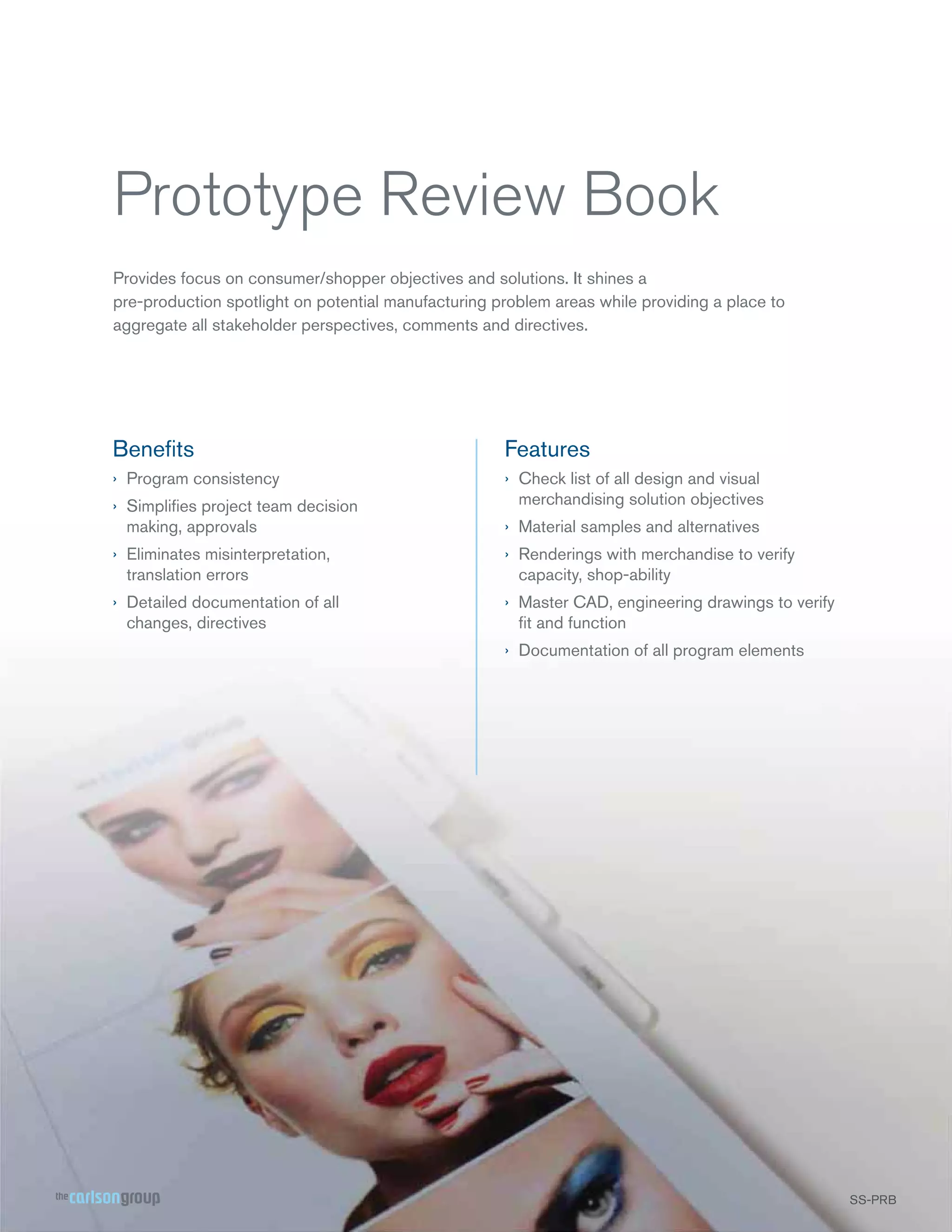 Prototype Review Book
Provides focus on consumer/shopper objectives and solutions. It shines a
pre-production spotlight on potential manufacturing problem areas while providing a place to
aggregate all stakeholder perspectives, comments and directives.

Beneﬁts

Features

› Program consistency

› Check list of all design and visual
merchandising solution objectives

› Simpliﬁes project team decision
making, approvals

› Material samples and alternatives

› Eliminates misinterpretation,
translation errors

› Renderings with merchandise to verify
capacity, shop-ability

› Detailed documentation of all
changes, directives

› Master CAD, engineering drawings to verify
ﬁt and function
› Documentation of all program elements

SS-PRB
SS

 