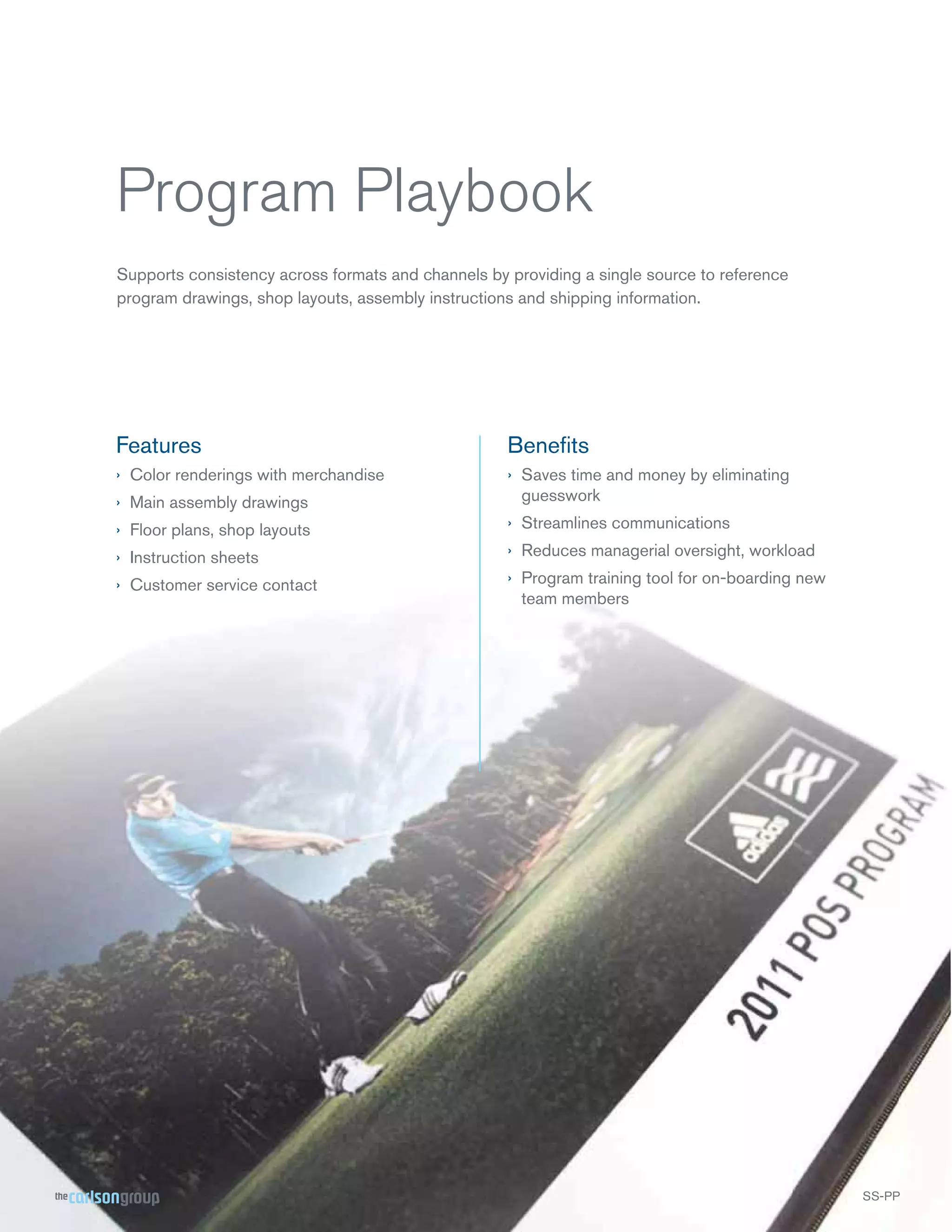 Program Playbook
Supports consistency across formats and channels by providing a single source to reference
program drawings, shop layouts, assembly instructions and shipping information.

Features

Beneﬁts

› Color renderings with merchandise
› Main assembly drawings

› Saves time and money by eliminating
guesswork

› Floor plans, shop layouts

› Streamlines communications

› Instruction sheets

› Reduces managerial oversight, workload

› Customer service contact

› Program training tool for on-boarding new
team members

SS-PP

 