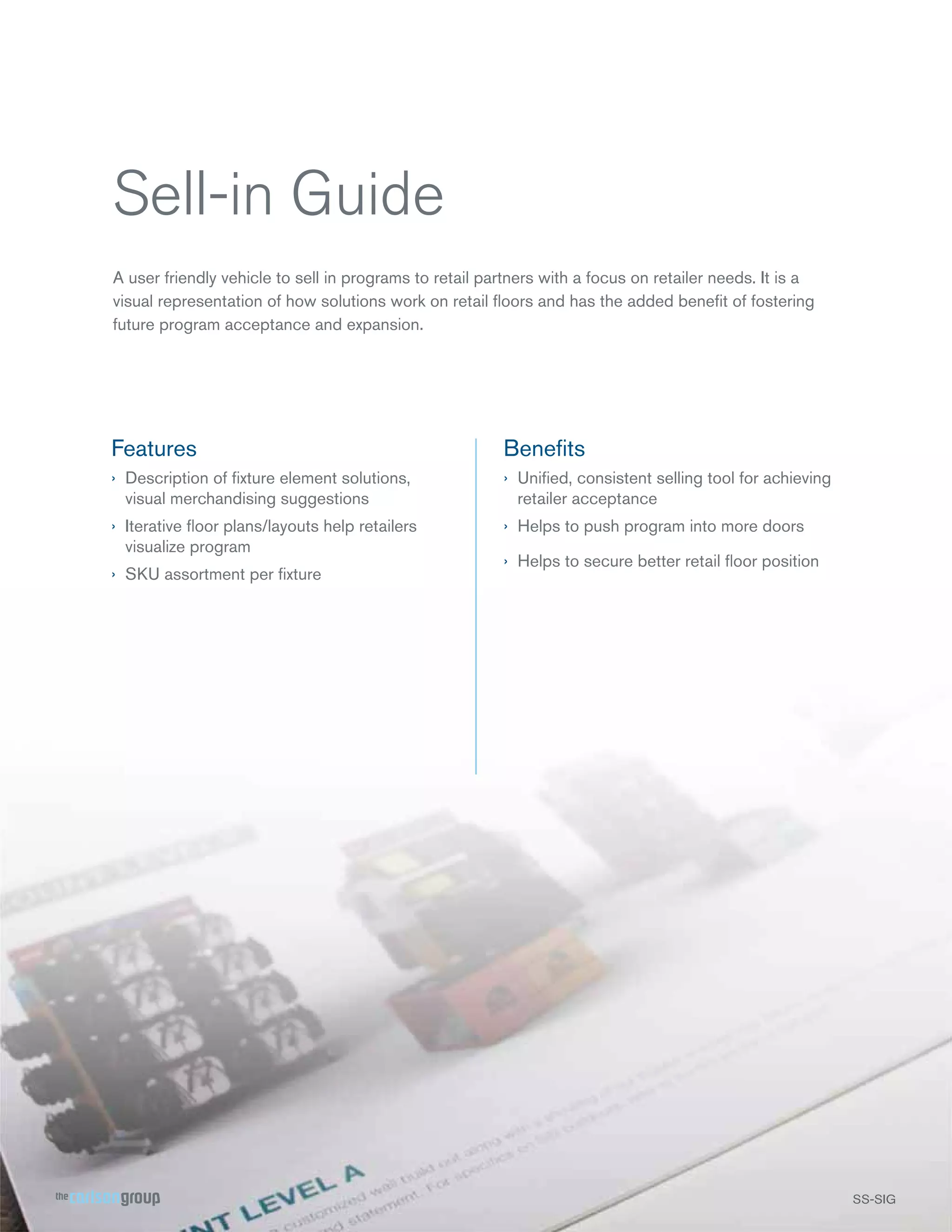 Sell-in Guide
A user friendly vehicle to sell in programs to retail partners with a focus on retailer needs. It is a
visual representation of how solutions work on retail ﬂoors and has the added beneﬁt of fostering
future program acceptance and expansion.

Features

Beneﬁts

› Description of ﬁxture element solutions,
visual merchandising suggestions

› Uniﬁed, consistent selling tool for achieving
retailer acceptance

› Iterative ﬂoor plans/layouts help retailers
visualize program

› Helps to push program into more doors

› SKU assortment per ﬁxture

› Helps to secure better retail ﬂoor position

SS-SIG
S SG

 