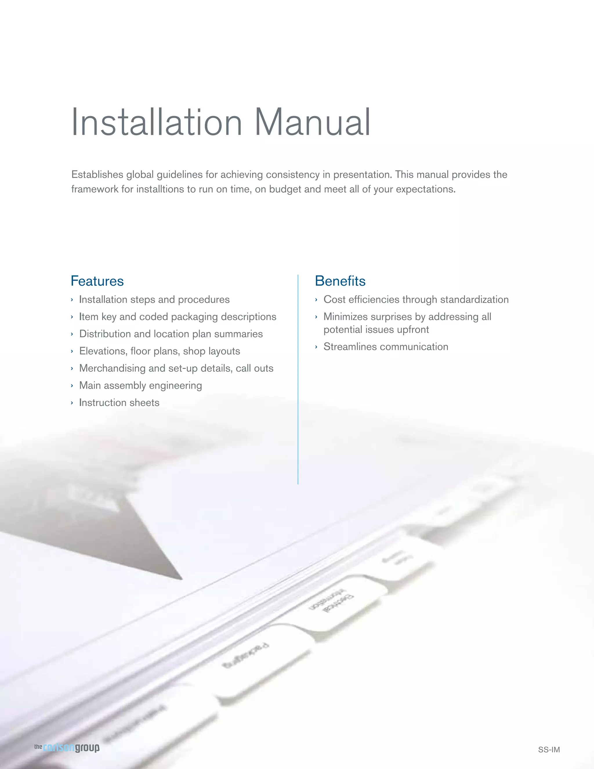 Installation Manual
Establishes global guidelines for achieving consistency in presentation. This manual provides the
framework for installtions to run on time, on budget and meet all of your expectations.

Features

Beneﬁts

› Installation steps and procedures

› Cost efﬁciencies through standardization

› Item key and coded packaging descriptions
› Distribution and location plan summaries

› Minimizes surprises by addressing all
potential issues upfront

› Elevations, ﬂoor plans, shop layouts

› Streamlines communication

› Merchandising and set-up details, call outs
› Main assembly engineering
› Instruction sheets

 