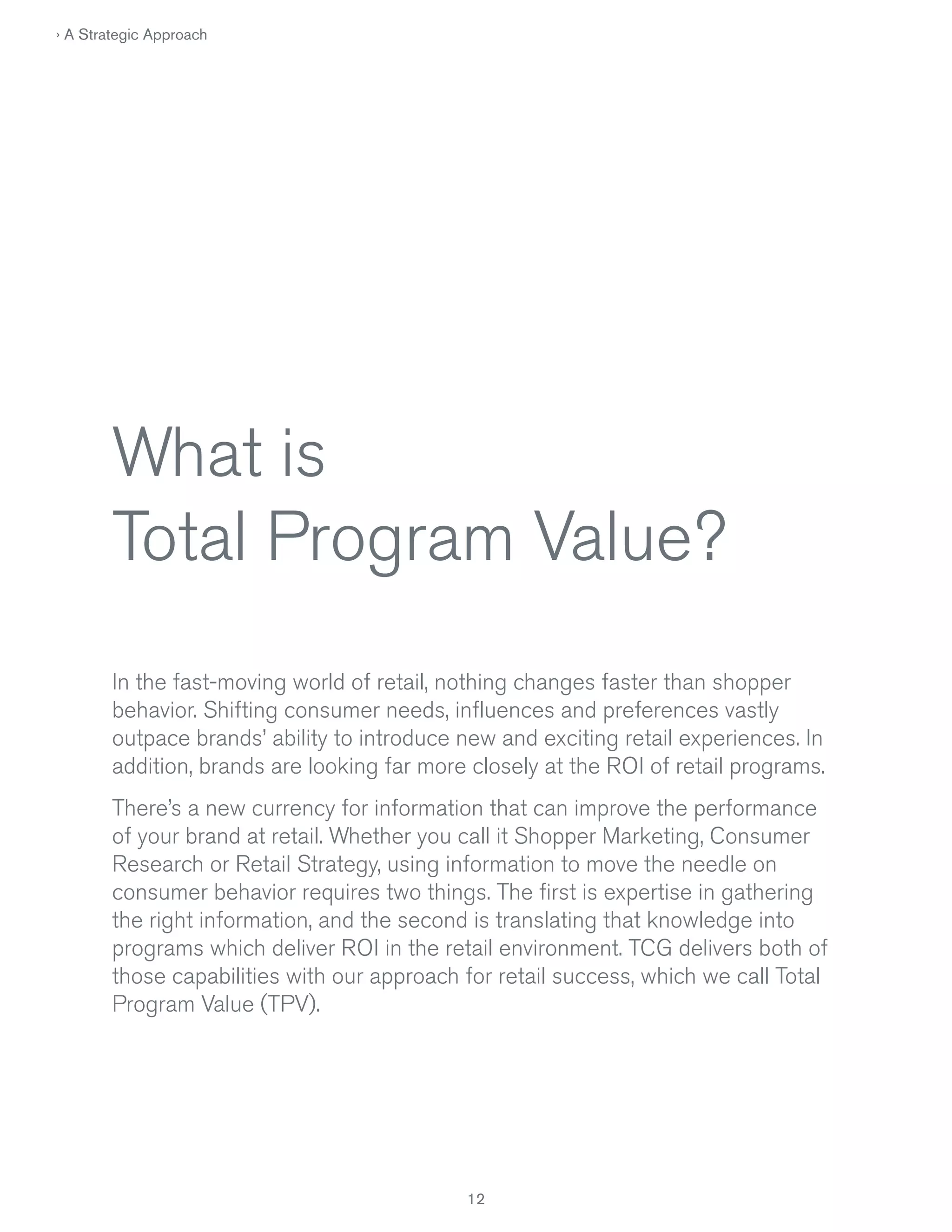 › A Strategic Approach

What is
Total Program Value?
In the fast-moving world of retail, nothing changes faster than shopper
behavior. Shifting consumer needs, influences and preferences vastly
outpace brands’ ability to introduce new and exciting retail experiences. In
addition, brands are looking far more closely at the ROI of retail programs.
There’s a new currency for information that can improve the performance
of your brand at retail. Whether you call it Shopper Marketing, Consumer
Research or Retail Strategy, using information to move the needle on
consumer behavior requires two things. The first is expertise in gathering
the right information, and the second is translating that knowledge into
programs which deliver ROI in the retail environment. TCG delivers both of
those capabilities with our approach for retail success, which we call Total
Program Value (TPV).

12

 