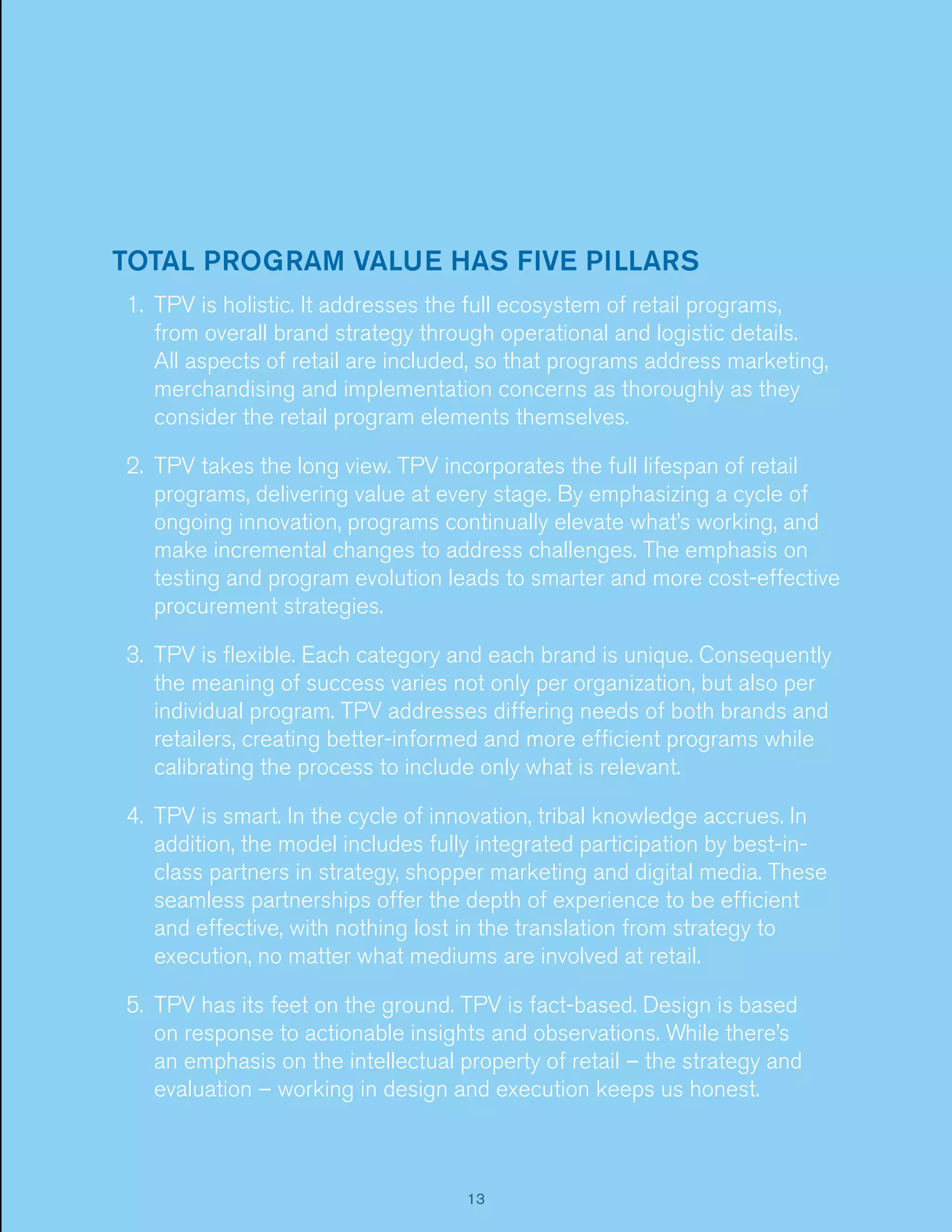 TOTAL PROGRAM VALUE HAS FIVE PILLARS
1. TPV is holistic. It addresses the full ecosystem of retail programs,
from overall brand strategy through operational and logistic details.
All aspects of retail are included, so that programs address marketing,
merchandising and implementation concerns as thoroughly as they
consider the retail program elements themselves.
2. TPV takes the long view. TPV incorporates the full lifespan of retail
programs, delivering value at every stage. By emphasizing a cycle of
ongoing innovation, programs continually elevate what’s working, and
make incremental changes to address challenges. The emphasis on
testing and program evolution leads to smarter and more cost-effective
procurement strategies.
3. TPV is ﬂexible. Each category and each brand is unique. Consequently
the meaning of success varies not only per organization, but also per
individual program. TPV addresses differing needs of both brands and
retailers, creating better-informed and more efﬁcient programs while
calibrating the process to include only what is relevant.
4. TPV is smart. In the cycle of innovation, tribal knowledge accrues. In
addition, the model includes fully integrated participation by best-inclass partners in strategy, shopper marketing and digital media. These
seamless partnerships offer the depth of experience to be efﬁcient
and effective, with nothing lost in the translation from strategy to
execution, no matter what mediums are involved at retail.
5. TPV has its feet on the ground. TPV is fact-based. Design is based
on response to actionable insights and observations. While there’s
an emphasis on the intellectual property of retail – the strategy and
evaluation – working in design and execution keeps us honest.

13

 
