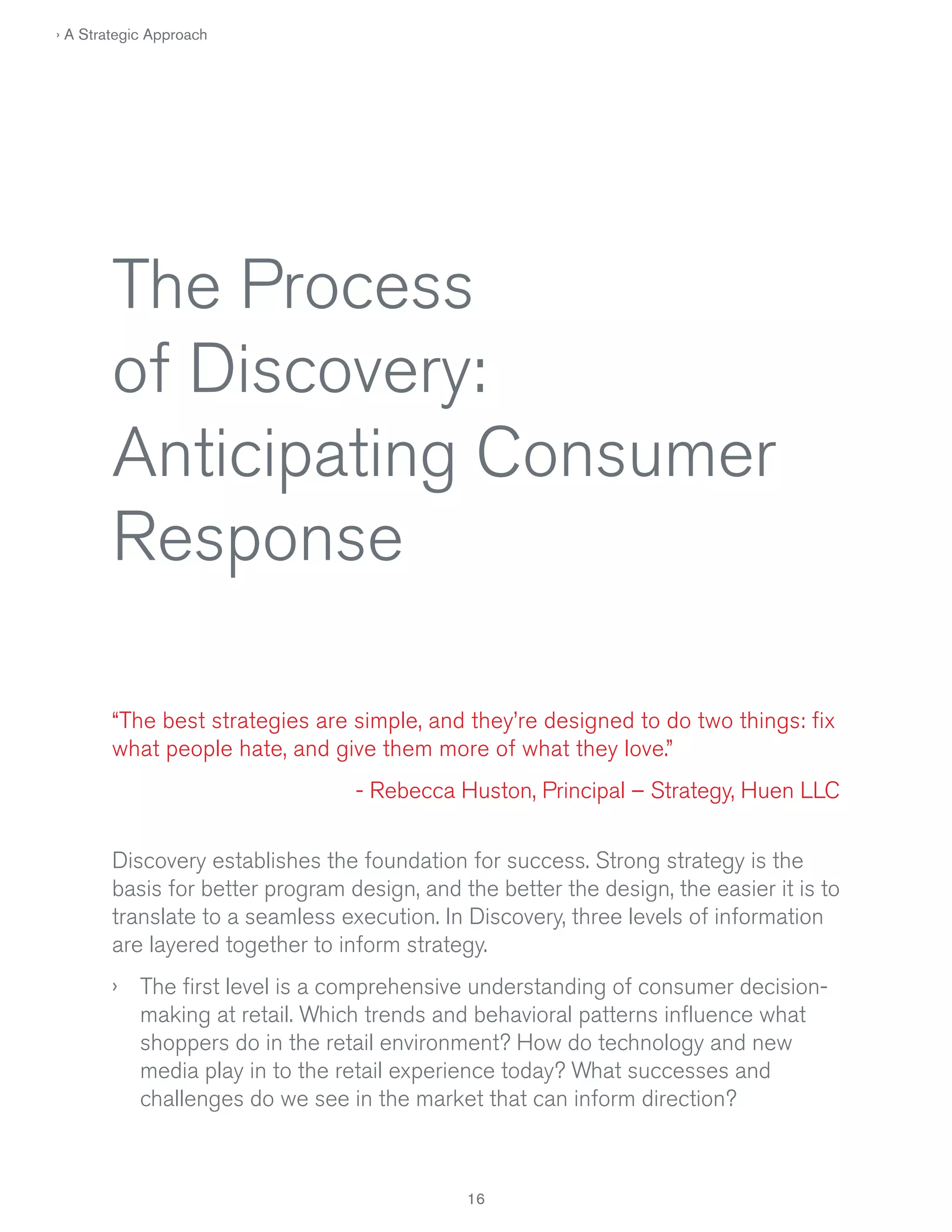 › A Strategic Approach

The Process
of Discovery:
Anticipating Consumer
Response
“The best strategies are simple, and they’re designed to do two things: fix
what people hate, and give them more of what they love.”
- Rebecca Huston, Principal – Strategy, Huen LLC
Discovery establishes the foundation for success. Strong strategy is the
basis for better program design, and the better the design, the easier it is to
translate to a seamless execution. In Discovery, three levels of information
are layered together to inform strategy.
› The first level is a comprehensive understanding of consumer decisionmaking at retail. Which trends and behavioral patterns influence what
shoppers do in the retail environment? How do technology and new
media play in to the retail experience today? What successes and
challenges do we see in the market that can inform direction?

 