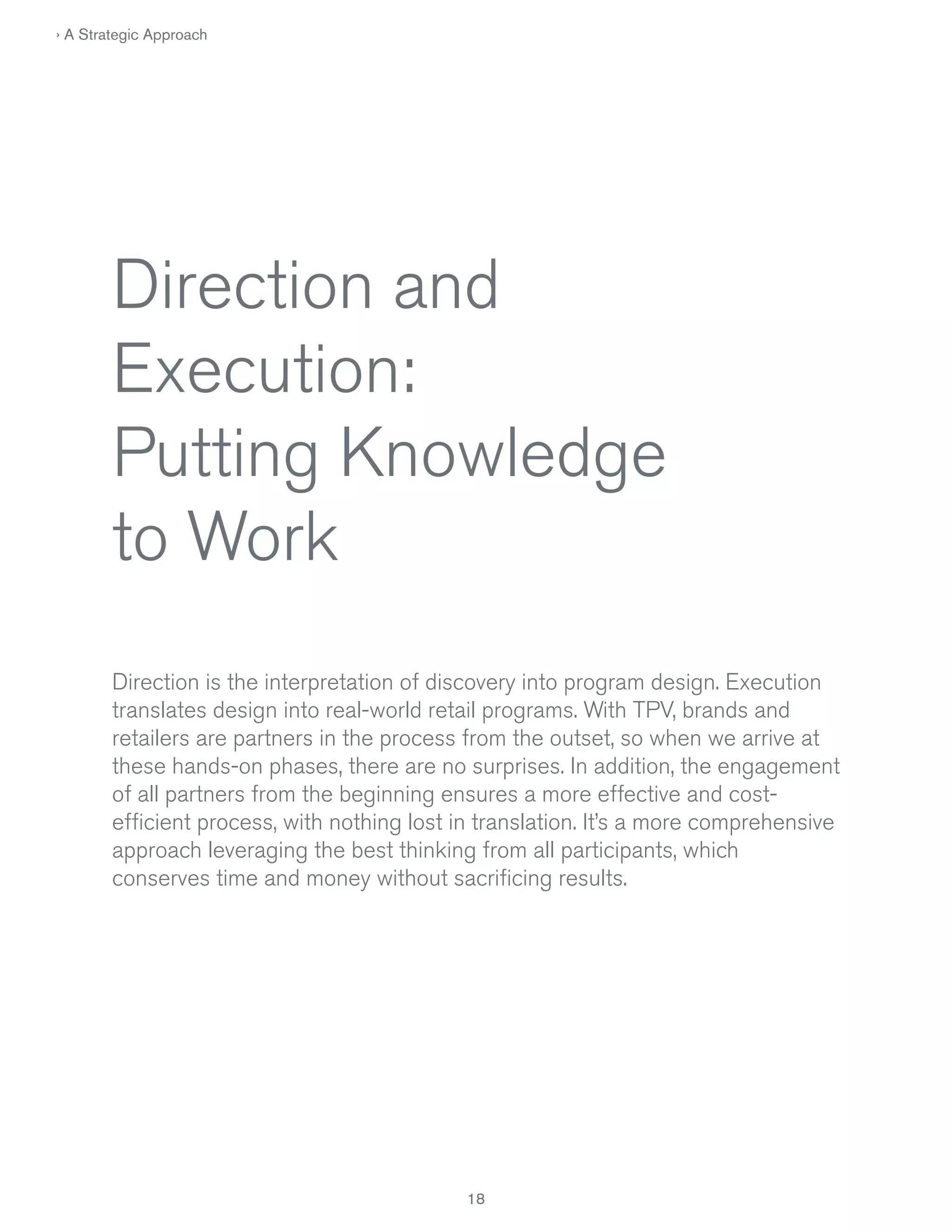 › A Strategic Approach

Direction and
Execution:
Putting Knowledge
to Work
Direction is the interpretation of discovery into program design. Execution
translates design into real-world retail programs. With TPV, brands and
retailers are partners in the process from the outset, so when we arrive at
these hands-on phases, there are no surprises. In addition, the engagement
of all partners from the beginning ensures a more effective and costefficient process, with nothing lost in translation. It’s a more comprehensive
approach leveraging the best thinking from all participants, which
conserves time and money without sacrificing results.

18

 