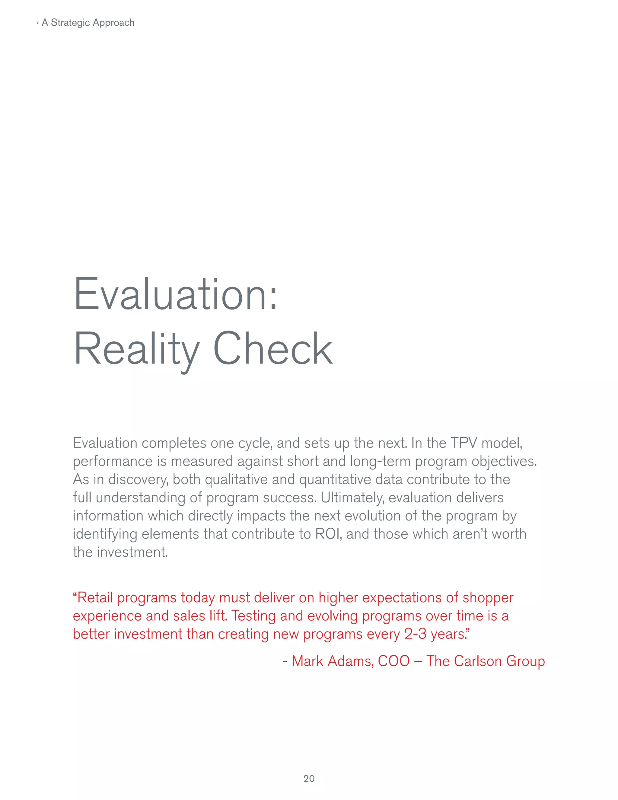 › A Strategic Approach

Evaluation:
Reality Check
Evaluation completes one cycle, and sets up the next. In the TPV model,
performance is measured against short and long-term program objectives.
As in discovery, both qualitative and quantitative data contribute to the
full understanding of program success. Ultimately, evaluation delivers
information which directly impacts the next evolution of the program by
identifying elements that contribute to ROI, and those which aren’t worth
the investment.
“Retail programs today must deliver on higher expectations of shopper
experience and sales lift. Testing and evolving programs over time is a
better investment than creating new programs every 2-3 years.”
- Mark Adams, COO – The Carlson Group

20

 