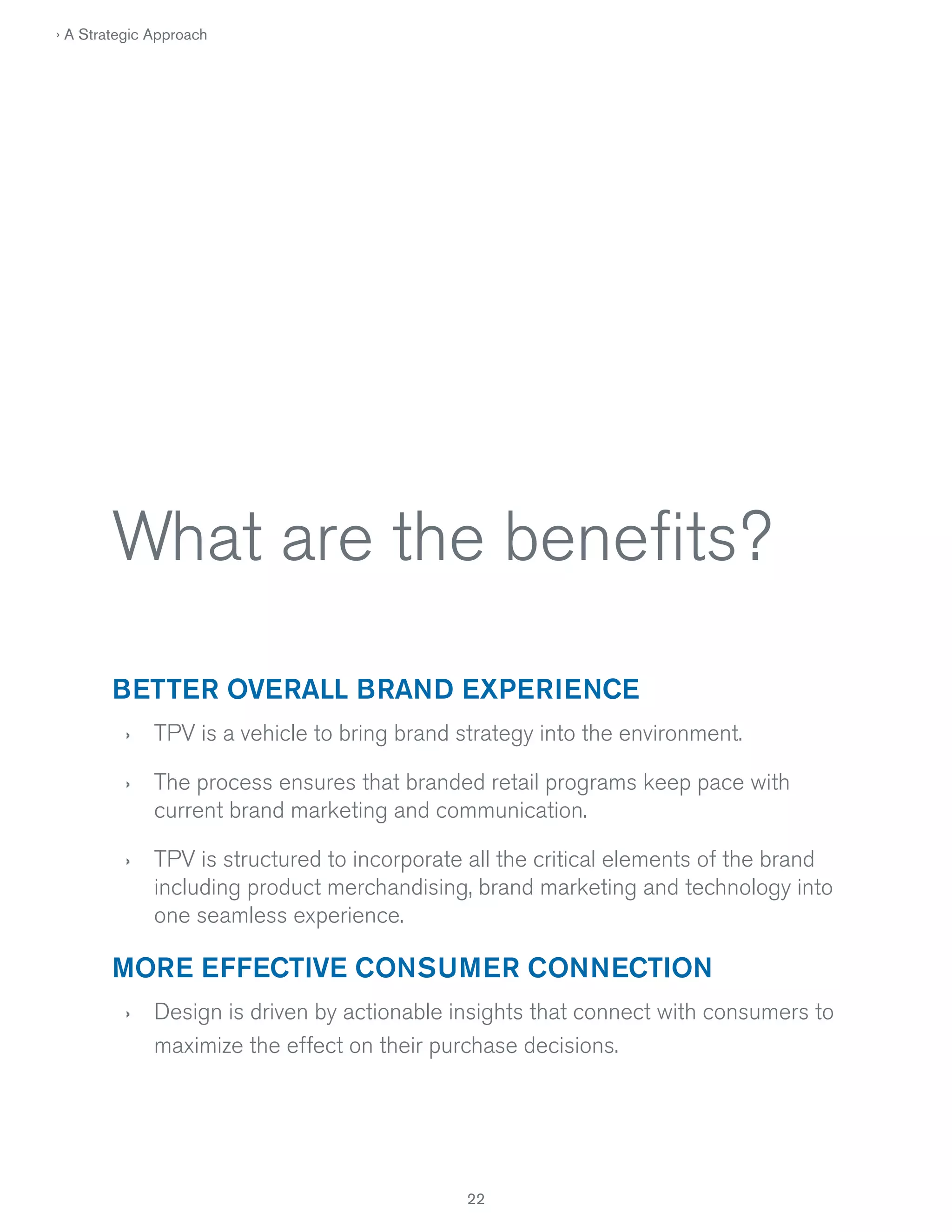 › A Strategic Approach

What are the beneﬁts?
BETTER OVERALL BRAND EXPERIENCE
›

TPV is a vehicle to bring brand strategy into the environment.

›

The process ensures that branded retail programs keep pace with
current brand marketing and communication.

›

TPV is structured to incorporate all the critical elements of the brand
including product merchandising, brand marketing and technology into
one seamless experience.

MORE EFFECTIVE CONSUMER CONNECTION
›

Design is driven by actionable insights that connect with consumers to
maximize the effect on their purchase decisions.

22

 