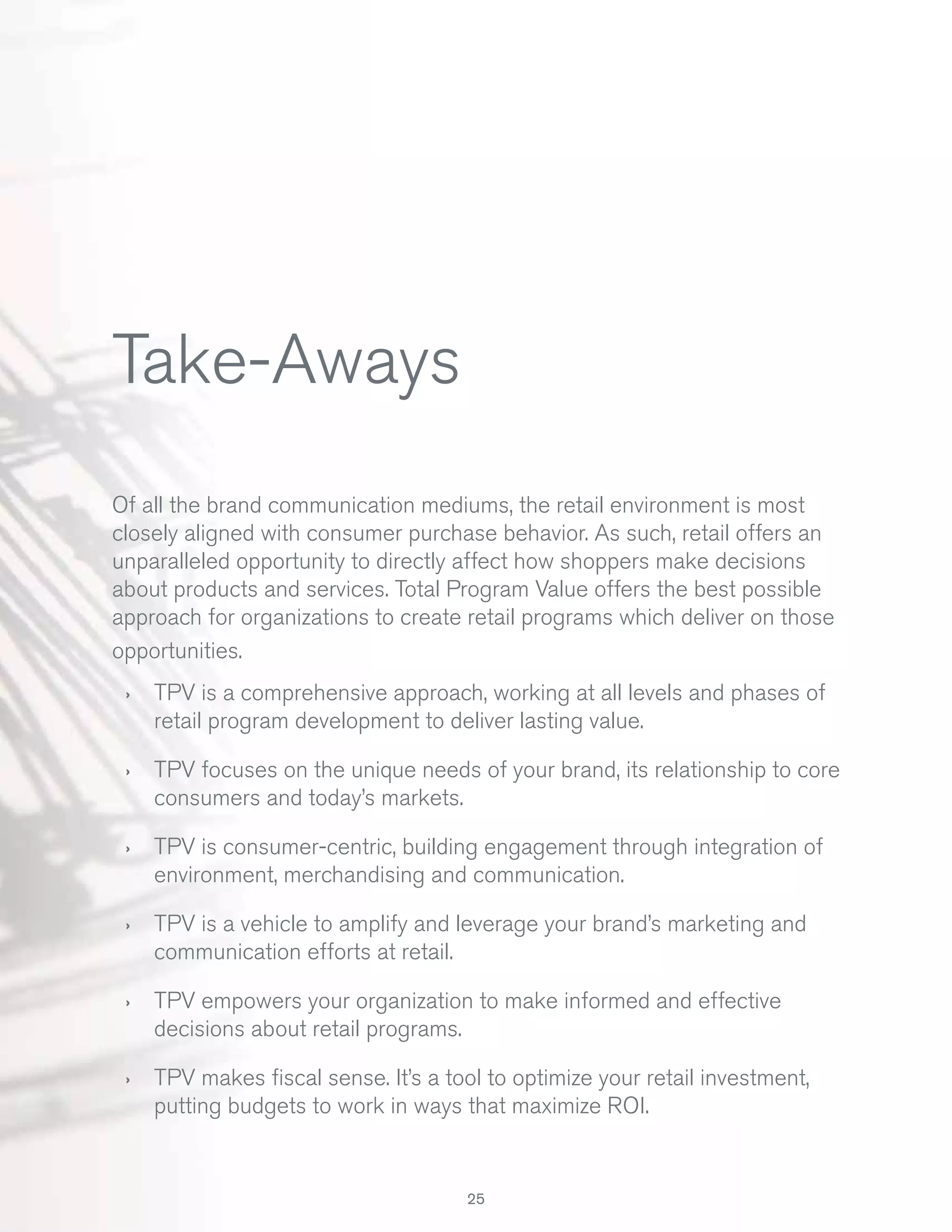 Take-Aways
Of all the brand communication mediums, the retail environment is most
closely aligned with consumer purchase behavior. As such, retail offers an
unparalleled opportunity to directly affect how shoppers make decisions
about products and services. Total Program Value offers the best possible
approach for organizations to create retail programs which deliver on those
opportunities.
›

TPV is a comprehensive approach, working at all levels and phases of
retail program development to deliver lasting value.

›

TPV focuses on the unique needs of your brand, its relationship to core
consumers and today’s markets.

›

TPV is consumer-centric, building engagement through integration of
environment, merchandising and communication.

›

TPV is a vehicle to amplify and leverage your brand’s marketing and
communication efforts at retail.

›

TPV empowers your organization to make informed and effective
decisions about retail programs.

›

TPV makes ﬁscal sense. It’s a tool to optimize your retail investment,
putting budgets to work in ways that maximize ROI.

25

 