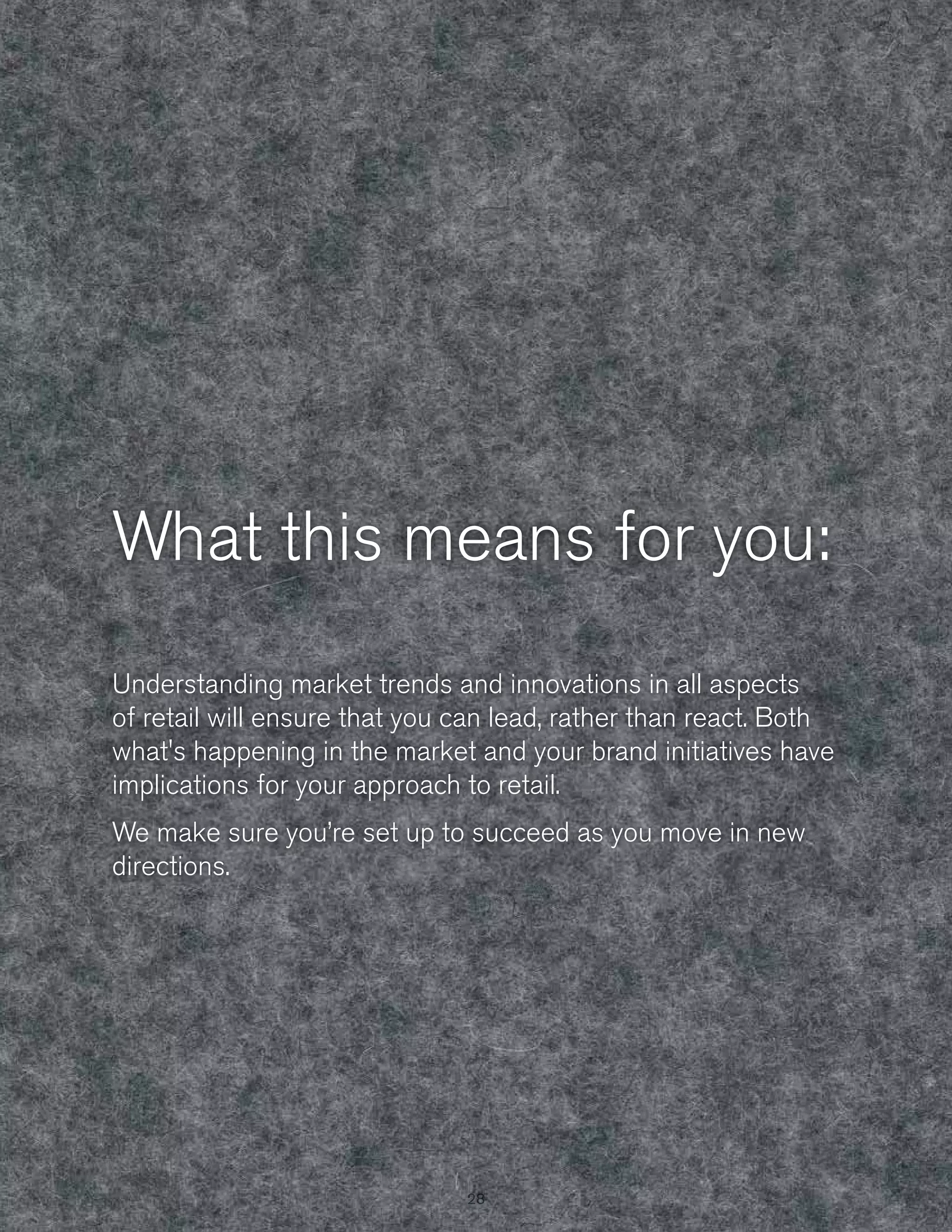 What this means for you:
Understanding market trends and innovations in all aspects
of retail will ensure that you can lead, rather than react. Both
what's happening in the market and your brand initiatives have
implications for your approach to retail.
We make sure you’re set up to succeed as you move in new
directions.

28
28

 