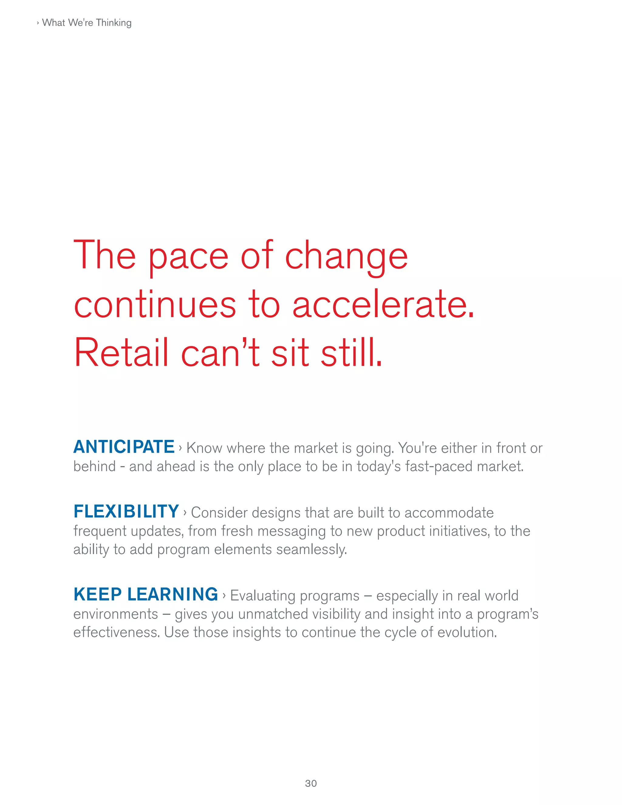 › What We're Thinking

The pace of change
continues to accelerate.
Retail can’t sit still.
ANTICIPATE › Know where the market is going. You're either in front or
behind - and ahead is the only place to be in today's fast-paced market.

FLEXIBILITY › Consider designs that are built to accommodate
frequent updates, from fresh messaging to new product initiatives, to the
ability to add program elements seamlessly.

KEEP LEARNING › Evaluating programs – especially in real world
environments – gives you unmatched visibility and insight into a program’s
effectiveness. Use those insights to continue the cycle of evolution.

30

 