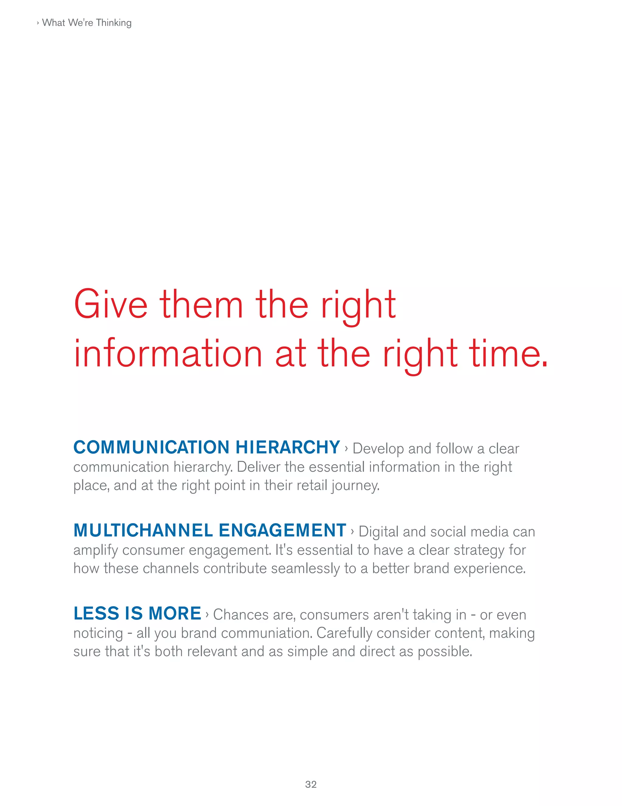 › What We're Thinking

Give them the right
information at the right time.
COMMUNICATION HIERARCHY › Develop and follow a clear
communication hierarchy. Deliver the essential information in the right
place, and at the right point in their retail journey.

MULTICHANNEL ENGAGEMENT › Digital and social media can
amplify consumer engagement. It's essential to have a clear strategy for
how these channels contribute seamlessly to a better brand experience.

LESS IS MORE › Chances are, consumers aren't taking in - or even
noticing - all you brand communiation. Carefully consider content, making
sure that it's both relevant and as simple and direct as possible.

32

 