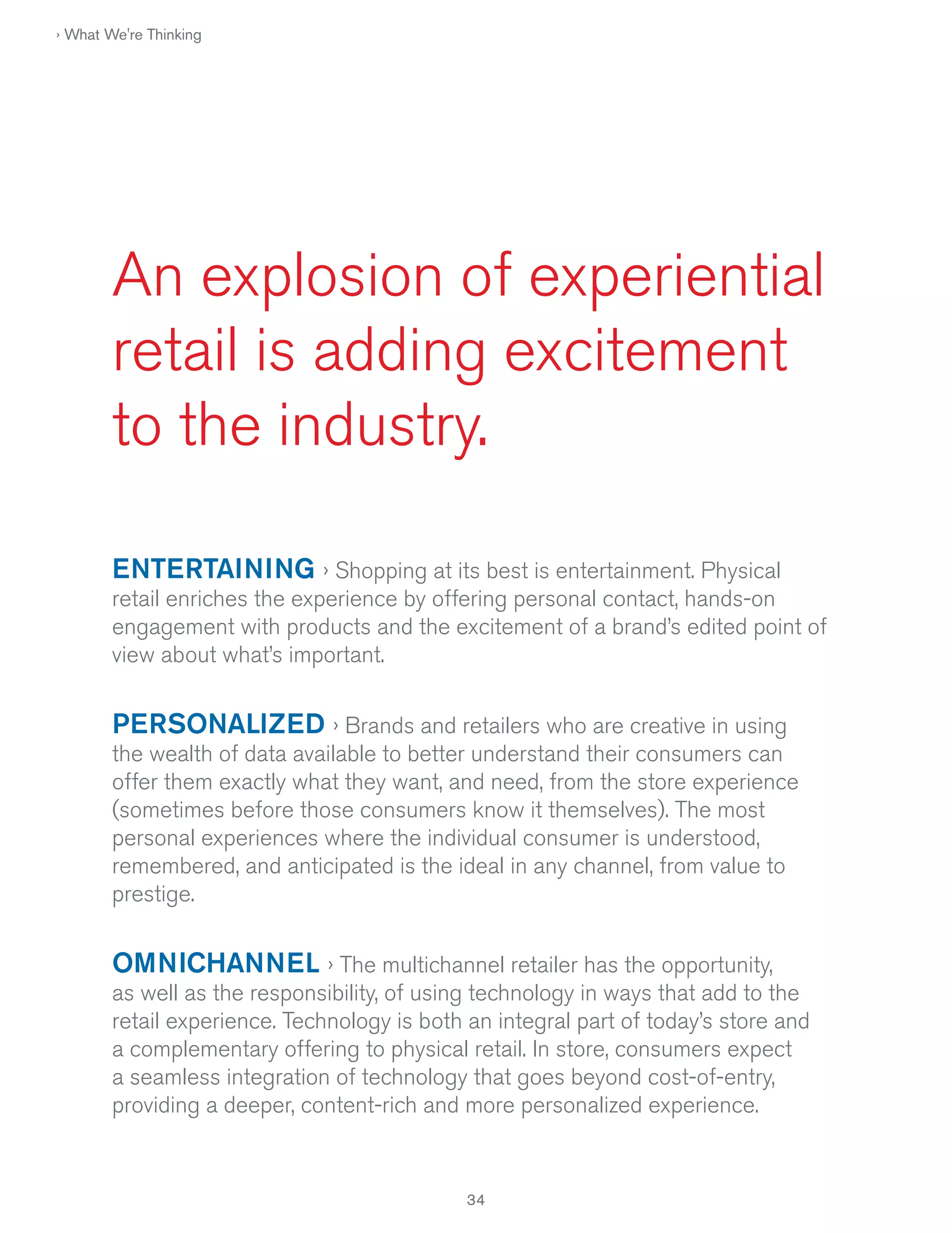 › What We're Thinking

An explosion of experiential
retail is adding excitement
to the industry.
ENTERTAINING › Shopping at its best is entertainment. Physical
retail enriches the experience by offering personal contact, hands-on
engagement with products and the excitement of a brand’s edited point of
view about what’s important.

PERSONALIZED › Brands and retailers who are creative in using
the wealth of data available to better understand their consumers can
offer them exactly what they want, and need, from the store experience
(sometimes before those consumers know it themselves). The most
personal experiences where the individual consumer is understood,
remembered, and anticipated is the ideal in any channel, from value to
prestige.

OMNICHANNEL › The multichannel retailer has the opportunity,
as well as the responsibility, of using technology in ways that add to the
retail experience. Technology is both an integral part of today’s store and
a complementary offering to physical retail. In store, consumers expect
a seamless integration of technology that goes beyond cost-of-entry,
providing a deeper, content-rich and more personalized experience.

34

 