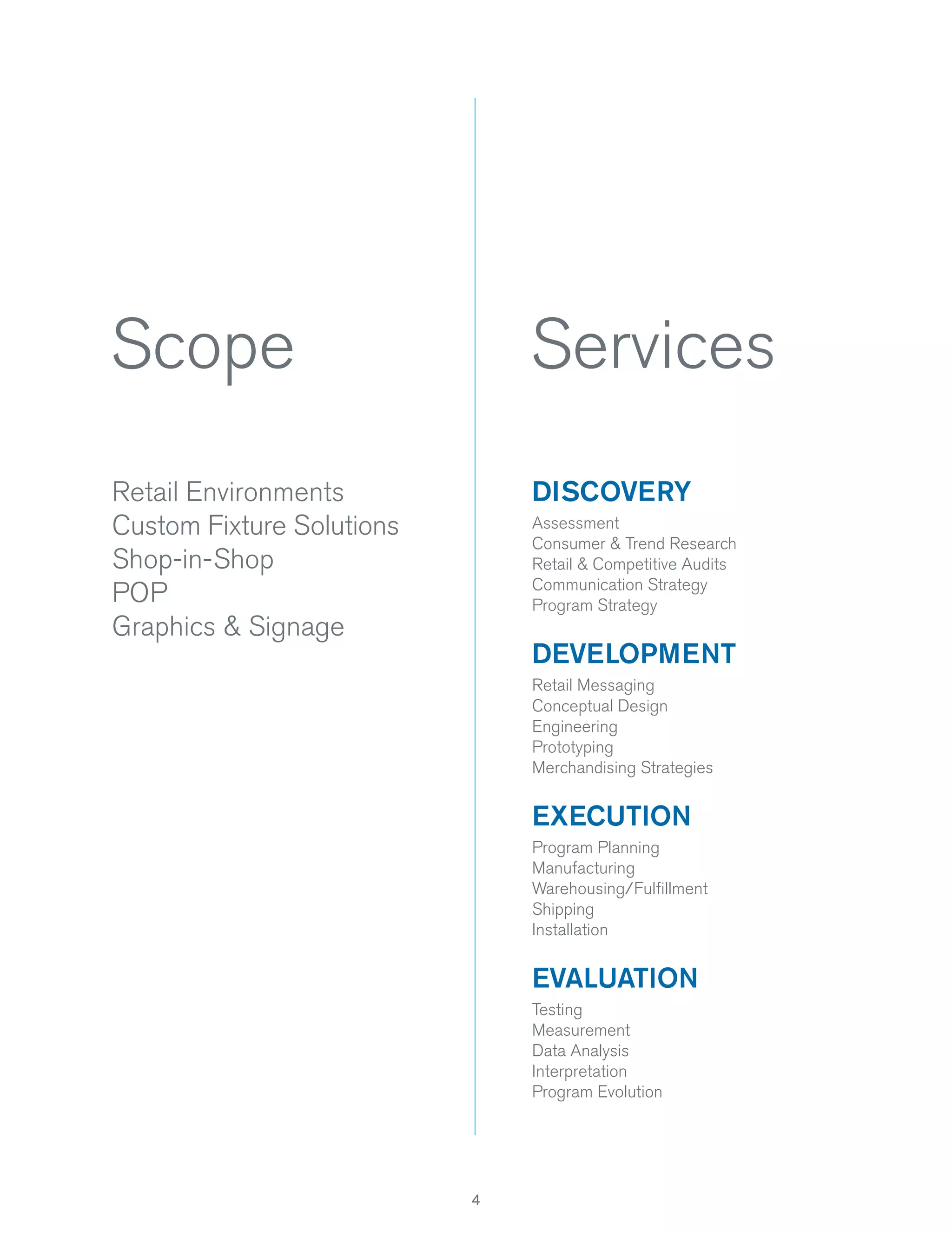 Scope

Services

Retail Environments
Custom Fixture Solutions
Shop-in-Shop
POP
Graphics & Signage

DISCOVERY
Assessment
Consumer & Trend Research
Retail & Competitive Audits
Communication Strategy
Program Strategy

DEVELOPMENT
Retail Messaging
Conceptual Design
Engineering
Prototyping
Merchandising Strategies

EXECUTION
Program Planning
Manufacturing
Warehousing/Fulﬁllment
Shipping
Installation

EVALUATION
Testing
Measurement
Data Analysis
Interpretation
Program Evolution

4

 
