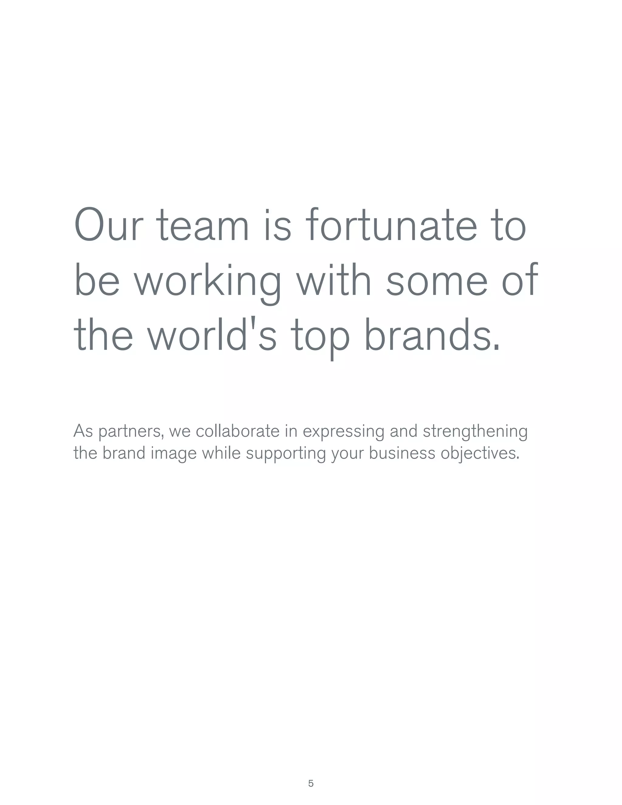 Our team is fortunate to
be working with some of
the world's top brands.
As partners, we collaborate in expressing and strengthening
the brand image while supporting your business objectives.

5

 