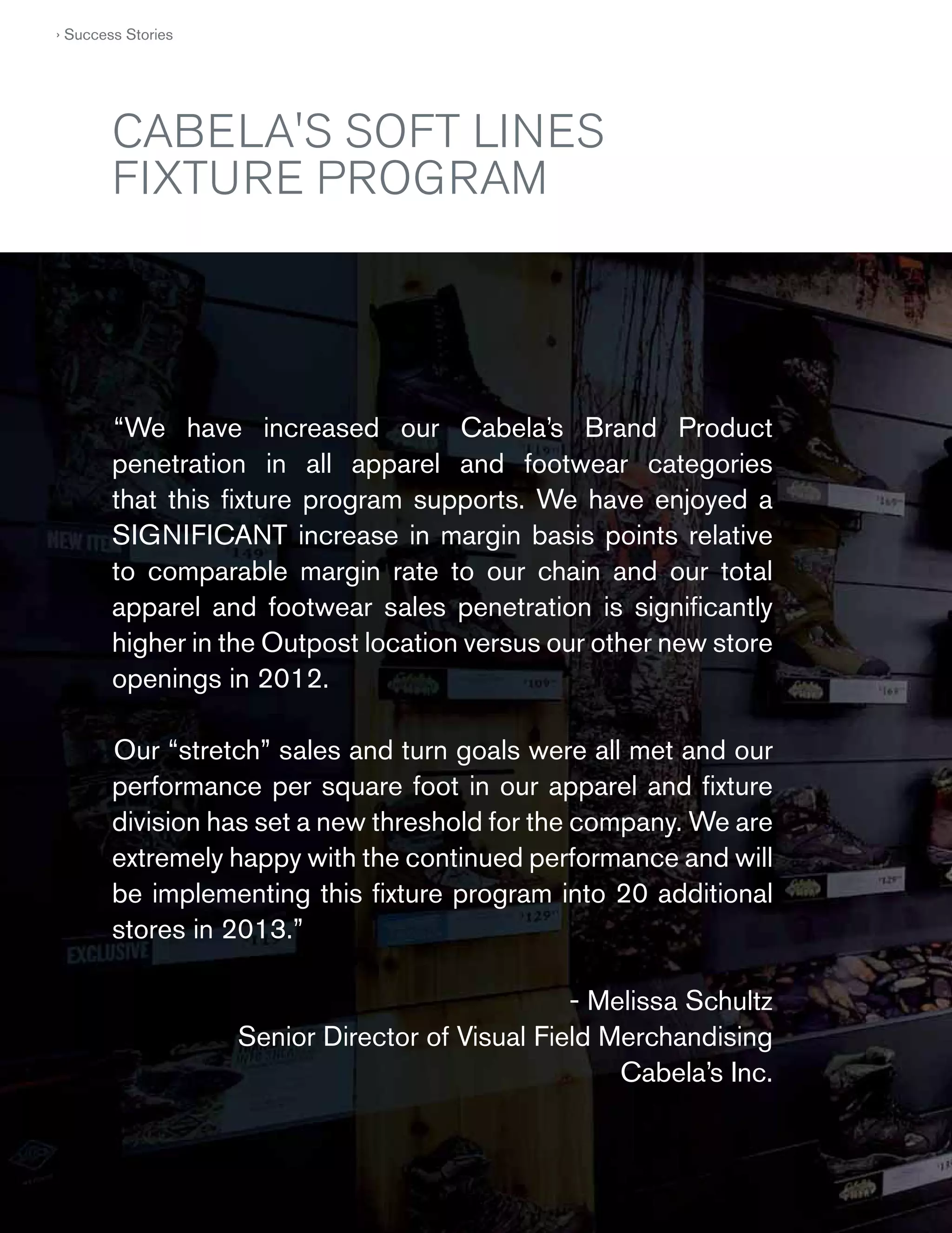 › Success Stories

CABELA'S SOFT LINES
FIXTURE PROGRAM

“We have increased our Cabela’s Brand Product
penetration in all apparel and footwear categories
that this ﬁxture program supports. We have enjoyed a
SIGNIFICANT increase in margin basis points relative
to comparable margin rate to our chain and our total
apparel and footwear sales penetration is signiﬁcantly
higher in the Outpost location versus our other new store
openings in 2012.
Our “stretch” sales and turn goals were all met and our
performance per square foot in our apparel and ﬁxture
division has set a new threshold for the company. We are
extremely happy with the continued performance and will
be implementing this ﬁxture program into 20 additional
stores in 2013.”
- Melissa Schultz
Senior Director of Visual Field Merchandising
Cabela’s Inc.

50
50

 
