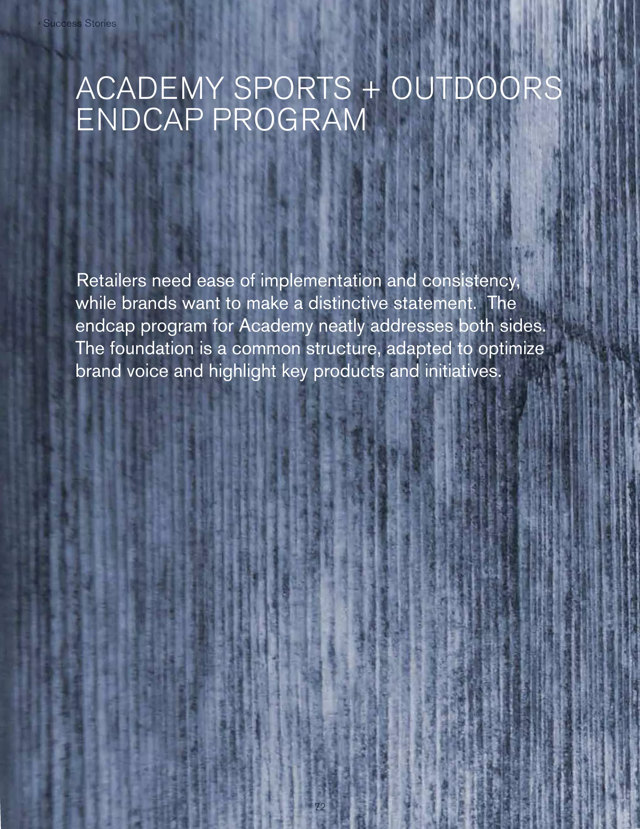 › Success Stories
Succes St ries
e

ACADEMY SPORTS + OUTDOORS
ENDCAP PROGRAM

Retailers need ease of implementation and consistency,
while brands want to make a distinctive statement. The
endcap program for Academy neatly addresses both sides.
The foundation is a common structure, adapted to optimize
brand voice and highlight key products and initiatives.

72
72

 