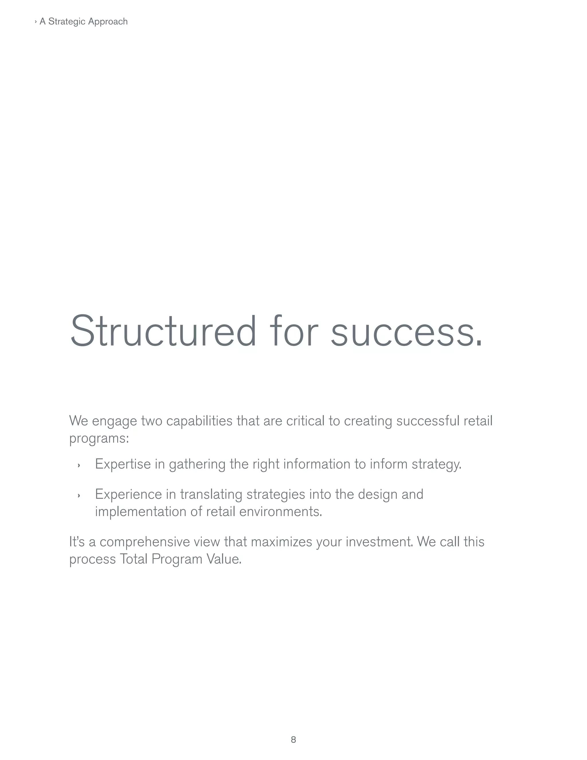 › A Strategic Approach

Structured for success.
We engage two capabilities that are critical to creating successful retail
programs:
›

Expertise in gathering the right information to inform strategy.

›

Experience in translating strategies into the design and
implementation of retail environments.

It’s a comprehensive view that maximizes your investment. We call this
process Total Program Value.

8

 