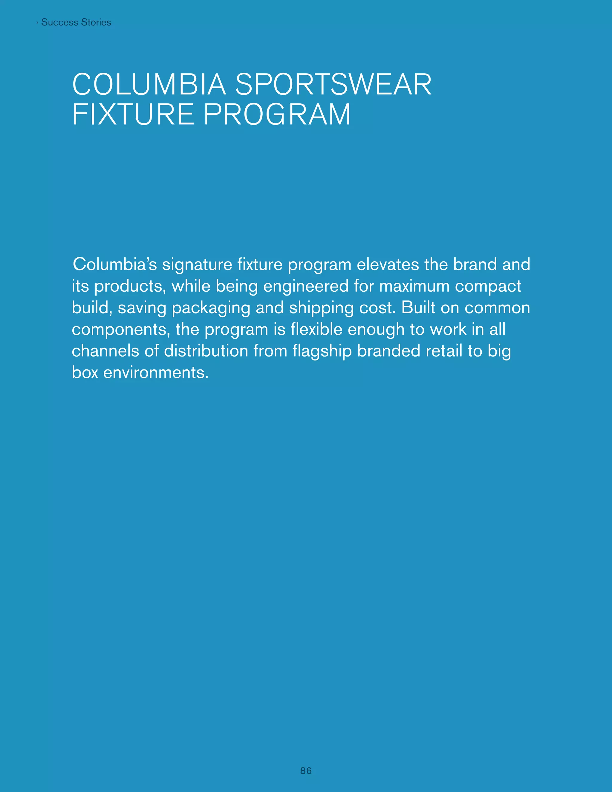 › Success Stories

COLUMBIA SPORTSWEAR
FIXTURE PROGRAM

Columbia’s signature ﬁxture program elevates the brand and
its products, while being engineered for maximum compact
build, saving packaging and shipping cost. Built on common
components, the program is ﬂexible enough to work in all
channels of distribution from ﬂagship branded retail to big
box environments.

86

 