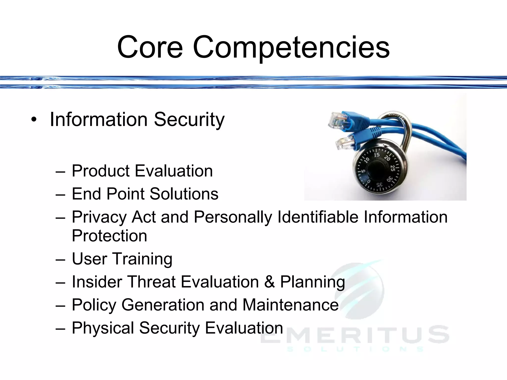 Core Competencies Information Security Product Evaluation End Point Solutions Privacy Act and Personally Identifiable Information Protection User Training Insider Threat Evaluation & Planning Policy Generation and Maintenance  Physical Security Evaluation 
