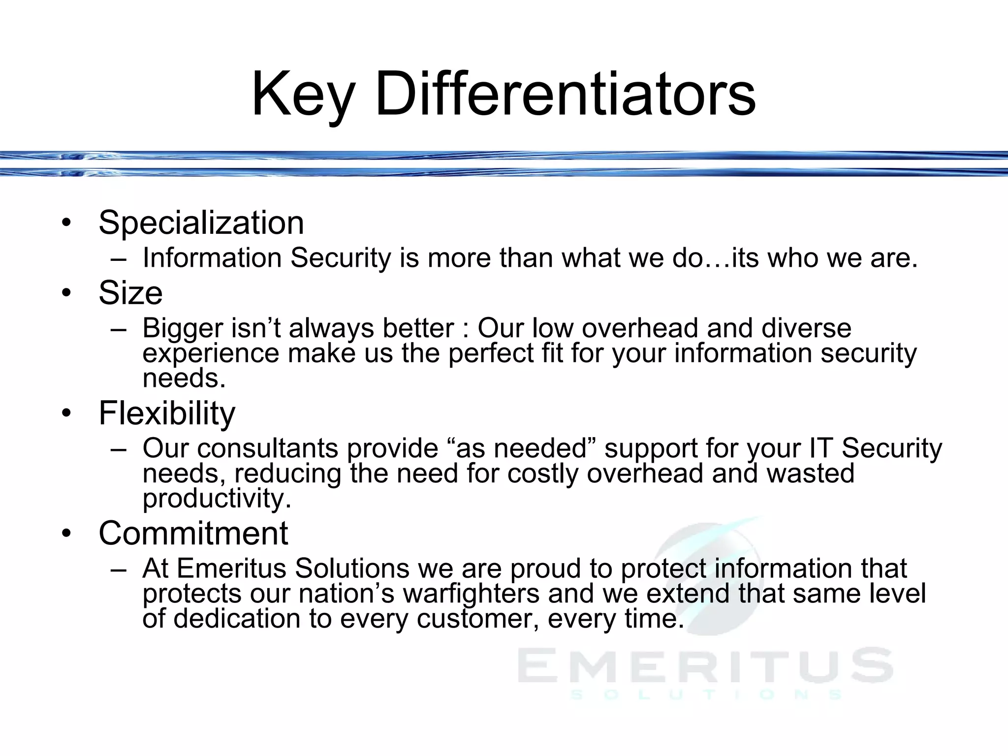 Key Differentiators Specialization Information Security is more than what we do…its who we are.  Size Bigger isn’t always better : Our low overhead and diverse experience make us the perfect fit for your information security needs.  Flexibility  Our consultants provide “as needed” support for your IT Security needs, reducing the need for costly overhead and wasted productivity.  Commitment At Emeritus Solutions we are proud to protect information that protects our nation’s warfighters and we extend that same level of dedication to every customer, every time.  