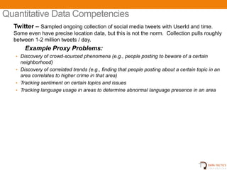 Quantitative Data Competencies
  Twitter – Sampled ongoing collection of social media tweets with UserId and time.
  Some even have precise location data, but this is not the norm. Collection pulls roughly
  between 1-2 million tweets / day.
       Example Proxy Problems:
   • Discovery of crowd-sourced phenomena (e.g., people posting to beware of a certain
     neighborhood)
   • Discovery of correlated trends (e.g., finding that people posting about a certain topic in an
     area correlates to higher crime in that area)
   • Tracking sentiment on certain topics and issues
   • Tracking language usage in areas to determine abnormal language presence in an area




                                          UNCLASSIFIED                                    13
 