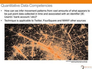 Quantitative Data Competencies
• How can we infer movement patterns from vast amounts of what appears to
  be just point data collected in time and associated with an identifier (IE:
  UserId / bank account / etc)?
• Technique is applicable to Twitter, FourSquare and MANY other sources




                                                        Volume plot of photos binned by area on log scale
                                                                    Paris as seen from Flickr over all time




                                                                                               14
 