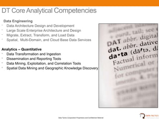 DT Core Analytical Competencies
 Data Engineering
⁻ Data Architecture Design and Development
⁻ Large Scale Enterprise Architecture and Design
⁻ Migrate, Extract, Transform, and Load Data
⁻ Spatial, Multi-Domain, and Cloud Base Data Services

Analytics – Quantitative
⁻ Data Transformation and Ingestion
⁻ Dissemination and Reporting Tools
⁻ Data Mining, Exploitation, and Correlation Tools
⁻ Spatial Data Mining and Geographic Knowledge Discovery




                                 Data Tactics Corporation Proprietary and Confidential Material
 