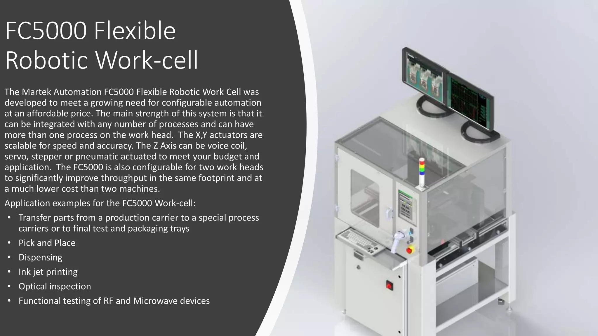 FC5000 Flexible
Robotic Work-cell
The Martek Automation FC5000 Flexible Robotic Work Cell was
developed to meet a growing need for configurable automation
at an affordable price. The main strength of this system is that it
can be integrated with any number of processes and can have
more than one process on the work head. The X,Y actuators are
scalable for speed and accuracy. The Z Axis can be voice coil,
servo, stepper or pneumatic actuated to meet your budget and
application. The FC5000 is also configurable for two work heads
to significantly improve throughput in the same footprint and at
a much lower cost than two machines.
Application examples for the FC5000 Work-cell:
• Transfer parts from a production carrier to a special process
carriers or to final test and packaging trays
• Pick and Place
• Dispensing
• Ink jet printing
• Optical inspection
• Functional testing of RF and Microwave devices
 