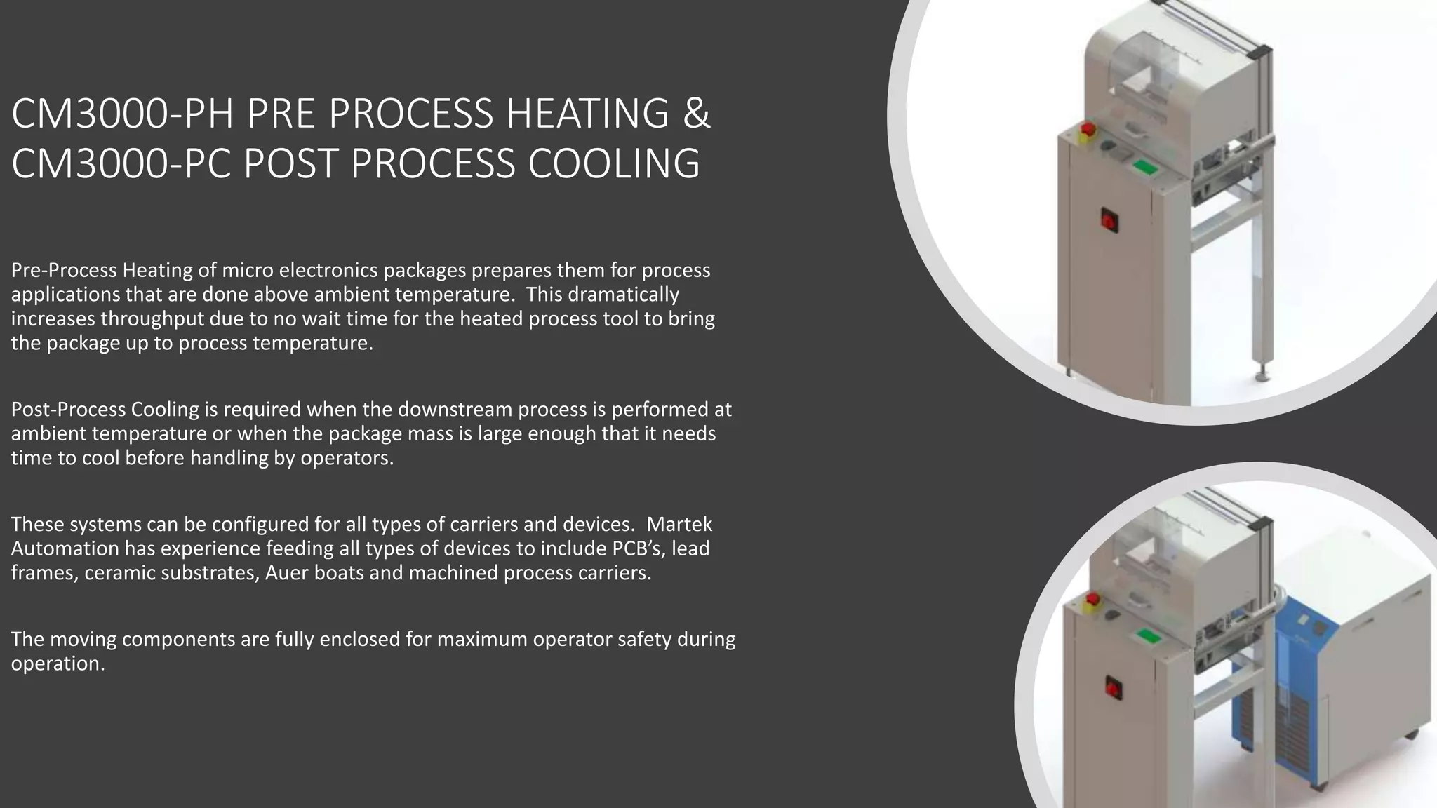 CM3000-PH PRE PROCESS HEATING &
CM3000-PC POST PROCESS COOLING
Pre-Process Heating of micro electronics packages prepares them for process
applications that are done above ambient temperature. This dramatically
increases throughput due to no wait time for the heated process tool to bring
the package up to process temperature.
Post-Process Cooling is required when the downstream process is performed at
ambient temperature or when the package mass is large enough that it needs
time to cool before handling by operators.
These systems can be configured for all types of carriers and devices. Martek
Automation has experience feeding all types of devices to include PCB’s, lead
frames, ceramic substrates, Auer boats and machined process carriers.
The moving components are fully enclosed for maximum operator safety during
operation.
 