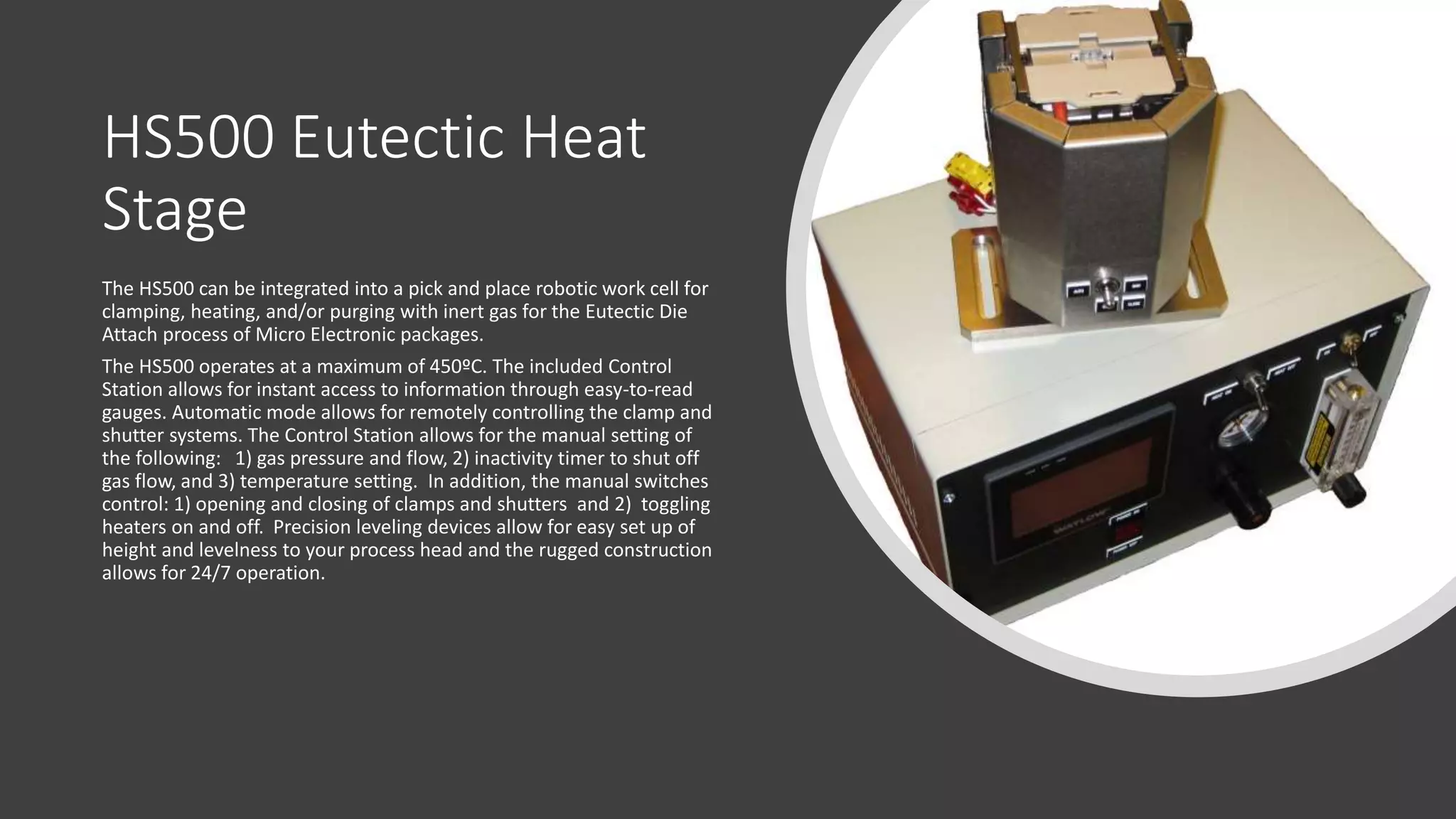 HS500 Eutectic Heat
Stage
The HS500 can be integrated into a pick and place robotic work cell for
clamping, heating, and/or purging with inert gas for the Eutectic Die
Attach process of Micro Electronic packages.
The HS500 operates at a maximum of 450ºC. The included Control
Station allows for instant access to information through easy-to-read
gauges. Automatic mode allows for remotely controlling the clamp and
shutter systems. The Control Station allows for the manual setting of
the following: 1) gas pressure and flow, 2) inactivity timer to shut off
gas flow, and 3) temperature setting. In addition, the manual switches
control: 1) opening and closing of clamps and shutters and 2) toggling
heaters on and off. Precision leveling devices allow for easy set up of
height and levelness to your process head and the rugged construction
allows for 24/7 operation.
 