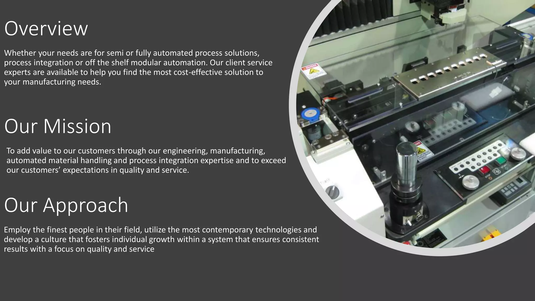 Overview
Whether your needs are for semi or fully automated process solutions,
process integration or off the shelf modular automation. Our client service
experts are available to help you find the most cost-effective solution to
your manufacturing needs.
Our Mission
To add value to our customers through our engineering, manufacturing,
automated material handling and process integration expertise and to exceed
our customers’ expectations in quality and service.
Our Approach
Employ the finest people in their field, utilize the most contemporary technologies and
develop a culture that fosters individual growth within a system that ensures consistent
results with a focus on quality and service
 