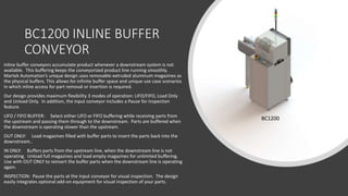BC1200 INLINE BUFFER
CONVEYOR
BC1200
Inline buffer conveyors accumulate product whenever a downstream system is not
available. This buffering keeps the conveyorized product line running smoothly.
Martek Automation’s unique design uses removable extruded aluminum magazines as
the physical buffers. This allows for infinite buffer space and unique use case scenarios
in which inline access for part removal or insertion is required.
Our design provides maximum flexibility 3 modes of operation: LIFO/FIFO, Load Only
and Unload Only. In addition, the input conveyor includes a Pause for inspection
feature.
LIFO / FIFO BUFFER: Select either LIFO or FIFO buffering while receiving parts from
the upstream and passing them through to the downstream. Parts are buffered when
the downstream is operating slower than the upstream.
OUT ONLY: Load magazines filled with buffer parts to insert the parts back into the
downstream..
IN ONLY: Buffers parts from the upstream line, when the downstream line is not
operating. Unload full magazines and load empty magazines for unlimited buffering.
Use with OUT ONLY to reinsert the buffer parts when the downstream line is operating
again.
INSPECTION: Pause the parts at the input conveyor for visual inspection. The design
easily integrates optional add-on equipment for visual inspection of your parts.
 