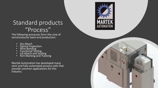 Standard products
“Process”
The following processes form the core of
semiconductor back-end production:
• Die Attach
• Optical Inspection
• Wire Bonding
• Functional Testing
• Lid Attach and Sealing
• Part Marking and Tracking
Martek Automation has developed many
semi and fully automated process cells that
provide common applications for this
industry.
 