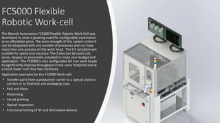 FC5000 Flexible
Robotic Work-cell
The Martek Automation FC5000 Flexible Robotic Work Cell was
developed to meet a growing need for configurable automation
at an affordable price. The main strength of this system is that it
can be integrated with any number of processes and can have
more than one process on the work head. The X,Y actuators are
scalable for speed and accuracy. The Z Axis can be voice coil,
servo, stepper or pneumatic actuated to meet your budget and
application. The FC5000 is also configurable for two work heads
to significantly improve throughput in the same footprint and at
a much lower cost than two machines.
Application examples for the FC5000 Work-cell:
• Transfer parts from a production carrier to a special process
carriers or to final test and packaging trays
• Pick and Place
• Dispensing
• Ink jet printing
• Optical inspection
• Functional testing of RF and Microwave devices
 