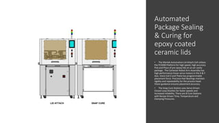 Automated
Package Sealing
& Curing for
epoxy coated
ceramic lids
• The Martek Automation Lid Attach Cell utilizes
the FC5000 Platform for high speed, high accuracy
Pick and Place of pre epoxy lids on an air cavity
package. The Cartesian Robot Arm Assembly has
high performance linear servo motors in the X & Y
Axis. Voice Coil Z and Theta has programmable
placement force. Precision Rail Bearings maintain
rigidity and repeatability for the process head.
Vision guidance ensures placement accuracy.
• The Snap Cure Station uses Servo Driven
Closed Loop Shuttles for faster speeds and
increased reliability. There are 8 Cure Stations
with Recipe Driven Time, Temperature and
Clamping Pressures.
LID ATTACH SNAP CURE
 