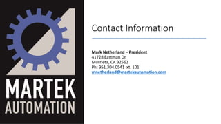 Contact Information
Mark Netherland – President
41728 Eastman Dr.
Murrieta, CA 92562
Ph: 951.304.0541 xt. 101
mnetherland@martekautomation.com
 