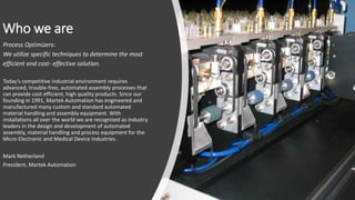 Who we are
Process Optimizers:
We utilize specific techniques to determine the most
efficient and cost- effective solution.
Today’s competitive industrial environment requires
advanced, trouble-free, automated assembly processes that
can provide cost efficient, high quality products. Since our
founding in 1991, Martek Automation has engineered and
manufactured many custom and standard automated
material handling and assembly equipment. With
installations all over the world we are recognized as industry
leaders in the design and development of automated
assembly, material handling and process equipment for the
Micro Electronic and Medical Device Industries.
Mark Netherland
President, Martek Automation
 