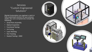 Services
“Custom Engineered
Solutions”
Martek Automation can engineer a semi or
fully customized solution for your process
needs. Our core competencies include the
following:
• Small Parts Assembly
• Optical Inspection
• Functional Testing
• UV Curing
• Laser Marking
• Part Tracking
• Heated Tooling > 300C
 