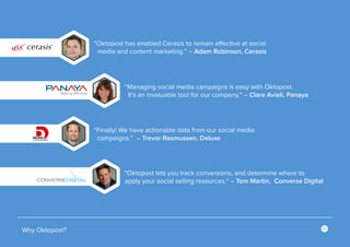 12
Why Oktopost?
“Finally! We have actionable data from our social media
campaigns.” – Trevor Rasmussen, Deluxe
"Oktopost lets you track conversions, and determine where to
apply your social selling resources." – Tom Martin, Converse Digital
“Oktopost has enabled Cerasis to remain effective at social
media and content marketing.” – Adam Robinson, Cerasis
“Managing social media campaigns is easy with Oktopost.
It’s an invaluable tool for our company." – Clare Avieli, Panaya
 