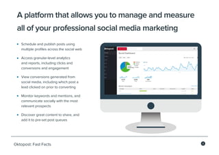 2
Oktopost: Fast Facts
A platform that allows you to manage and measure
all of your professional social media marketing
Schedule and publish posts using
multiple profiles across the social web
Access granular-level analytics
and reports, including clicks and
conversions and engagement
View conversions generated from
social media, including which post a
lead clicked on prior to converting
Monitor keywords and mentions, and
communicate socially with the most
relevant prospects
Discover great content to share, and
add it to pre-set post queues
 