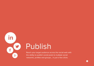 4
Publish
Reach your target audience across the social web with
the ability to publish social posts to multiple social
networks, profiles and groups… in just a few clicks.
 