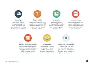 5
Publish Features
Bookmarklet
Share content directly from
your browser. See powerful
analytics for each post, as
if it was published directly
from the platform.
Campaigns
Segment all posting
through campaigns in
order to compare and
optimize the performance
of of your social activities.
Message Assets
Compose draft posts with
custom link previews and
photo attachments, and
easily access them for
later scheduling.
Autoposter
Easily post across
multiple social networks,
profiles, company pages,
and discussion groups
within minutes.
Content Recommendation
Oktopost learns what kind of
content converts best for your
target audience, and then
suggests similar content
for you to share
Roles and Permissions
Create unique roles and
permissions for each user in
your account, and choose
precisely which features to
give or deny access to.
Post Queues
Define flexible, queuing
times for every social
profile, and quickly
schedule any original or
curated content curation.
 