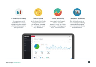 7Measure Features
Conversion Tracking
Measure your social
media ROI by tracking
conversions, and identify
which social assets drive
lead generation.
Lead Capture
Understand which leads
were generated from
social media, and view
the exact post or posts
they clicked on.
Global Reporting
Access unlimited reports
and see powerful
analytics across all of your
campaigns, including posts,
clicks, and conversions.
Campaign Reporting
See detailed metrics for
each campaign, including
message performance,
conversions and valuable
lead information.
 
