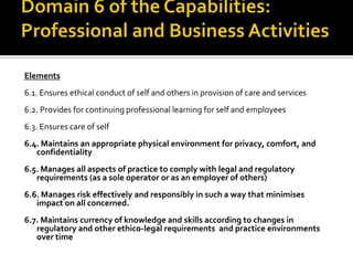Elements
6.1. Ensures ethical conduct of self and others in provision of care and services
6.2. Provides for continuing professional learning for self and employees
6.3. Ensures care of self

6.4. Maintains an appropriate physical environment for privacy, comfort, and
confidentiality
6.5. Manages all aspects of practice to comply with legal and regulatory
requirements (as a sole operator or as an employer of others)
6.6. Manages risk effectively and responsibly in such a way that minimises
impact on all concerned.
6.7. Maintains currency of knowledge and skills according to changes in
regulatory and other ethico-legal requirements and practice environments
over time

 