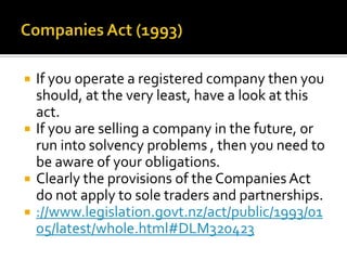 






If you operate a registered company then you
should, at the very least, have a look at this
act.
If you are selling a company in the future, or
run into solvency problems , then you need to
be aware of your obligations.
Clearly the provisions of the Companies Act
do not apply to sole traders and partnerships.
://www.legislation.govt.nz/act/public/1993/01
05/latest/whole.html#DLM320423

 