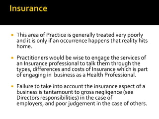 

This area of Practice is generally treated very poorly
and it is only if an occurrence happens that reality hits
home.



Practitioners would be wise to engage the services of
an Insurance professional to talk them through the
types, differences and costs of Insurance which is part
of engaging in business as a Health Professional.



Failure to take into account the insurance aspect of a
business is tantamount to gross negligence (see
Directors responsibilities) in the case of
employers, and poor judgement in the case of others.

 
