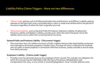 

'Claims made' policies such as Professional Indemnity and Directors' and Officers' Liability policies
operate on the basis that cover is provided when a claim is made and notified within the period of
insurance regardless of when the claim originally occurred.



'Occurrence' policies, such as General Public & Products, Statutory Liability, Employment
Practices Liability and Bailees' Liability, provide cover when the event that gives rise to the
liability claims occurs within the current period of insurance.

General Public and Products Liability - ['Occurrence' trigger]

The most basic form of Liability Insurance is Public Liability that provides legal liability protection
from damage to third party property or bodily injury. This type of cover is important for anybody
who occupies or leases property in connection with their business, and/or provides a service away
from their premises.
Employers' Liability - ['Claims made' trigger]

Provides cover for personal injury to any employee of the insured. This includes any obligation for
which the insured may be held liable under the Injury Prevention, Rehabilitation and
Compensation Act 2001, or any similar or amending legislation. Cover includes defence costs.

 